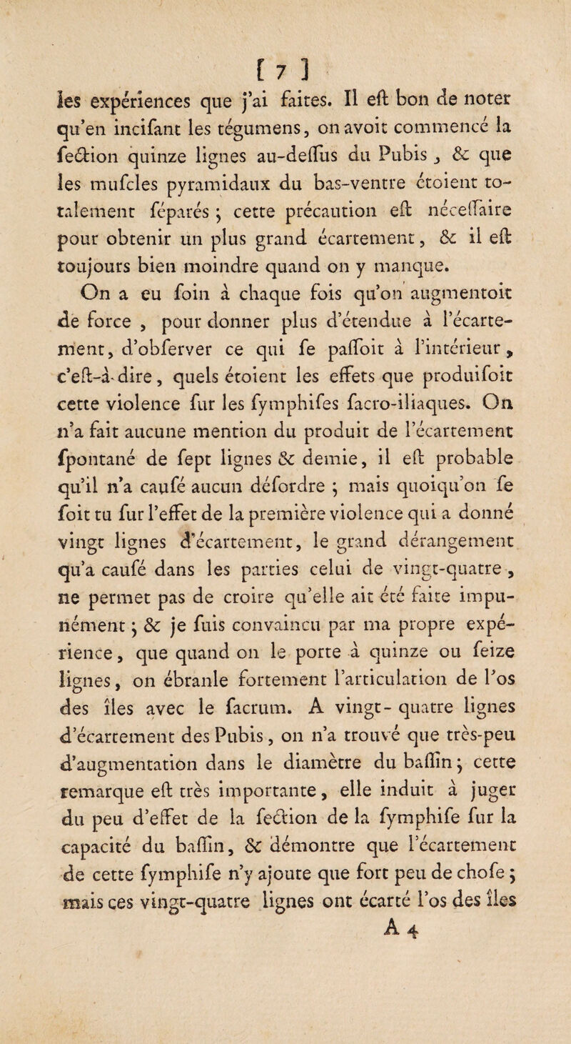 les expériences que j’ai faites. Il eft bon de noter qu’en incifant les tégumens, on avoir commencé la feétioii quinze lignes au-delTus du Pubis j & que les mufcles pyramidaux du bas-ventre croient to¬ talement réparés ; cette précaution eft nécelfaire pour obtenir un plus grand écartement, Ôc il eft toujours bien moindre quand on y manque. On a eu foin à chaque fois qu’on augmentok de force , pour donner plus d’étendue à l’écarte¬ ment, d’obferver ce qui fe paftoit à l’intérieur, c’eft-a^dire, quels étoient les effets que produifoit cette violence fur les fymphifes facro-ilîaques. On n’a fait aucune mention du produit de l’écartement fpontané de fept lignes & demie, il eft probable qu’il n’a caufé aucun défordre ; mais qiioic]u’on fe foit ru fur l’effet de la première violence qui a donné vingt lignes d’écartement, le grand dérangement qu’a caufé dans les parties celui de vingt-quatre , ne permet pas de croire qu’elle ait été faite impu¬ nément 5 & je fuis convaincu par ma propre expé¬ rience , que quand on le porte à quinze ou feize lignes, on ébranle fortement l’articulation de l’os des îles avec le facrum. A vingt- quatre lignes d’écartement des Pubis, on n’a trouvé que très-peu d’augmentation dans le diamètre du bafîin j cette remarque eft très importante, elle induit à juger du peu d’effet de la feclion de la fymphife fur la capacité du baffin, Sc démontre que l’écartement de cette fymphife n’y ajoute que fort peu de chofe ; mais ces vingt-quatre lignes ont écarté l’os des îles A 4