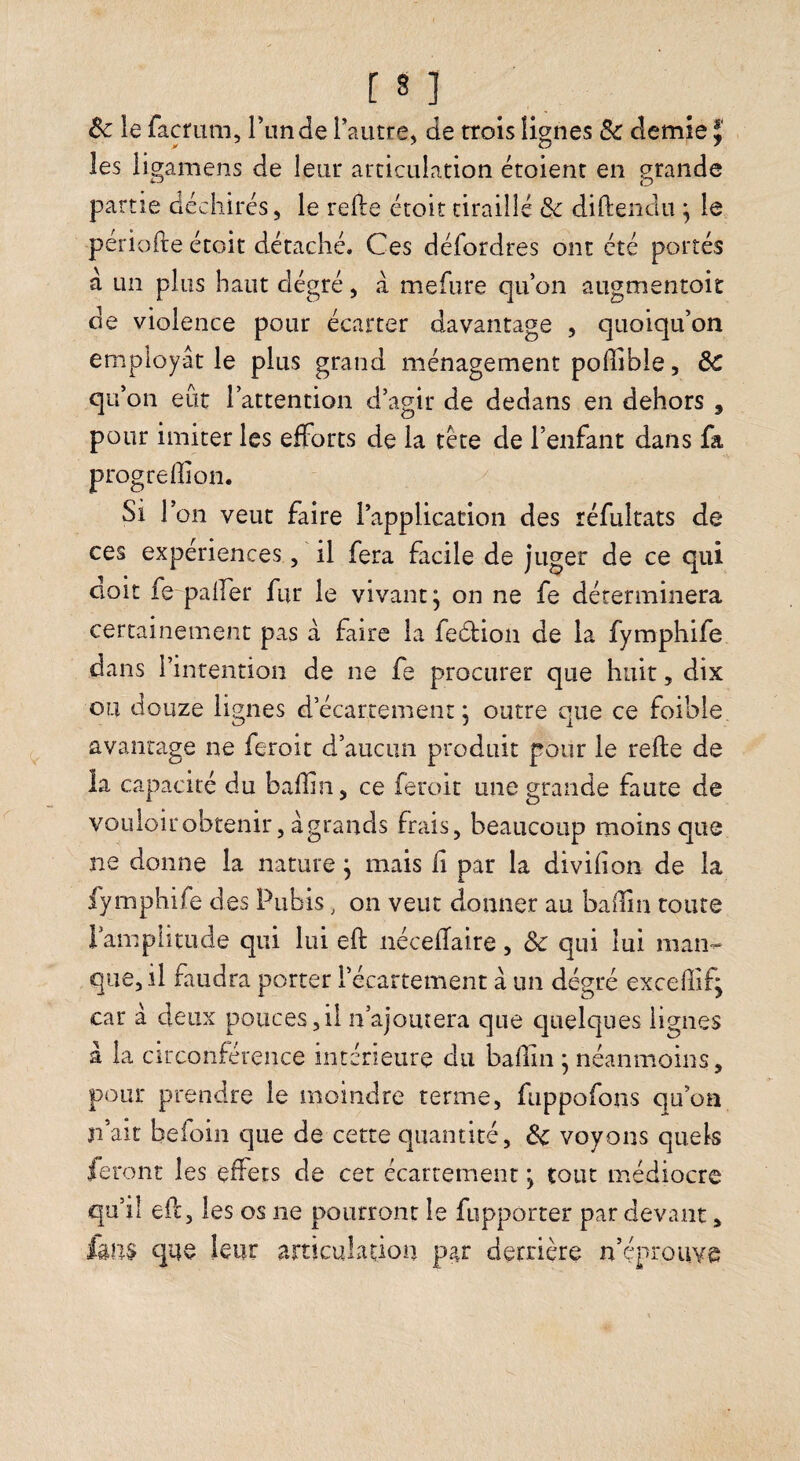 Ôc le fâcfuni, Tunde rautre, de trois lignes & demie J' les ligamens de leur articulation étoient en grande partie déchirés, le refte étoit tiraillé Sc diftenclu ^ le périofte étoit détaché. Ces défordres ont été portés à un plus haut dégré, a mefiire qu’on aiigmentoit de violence pour écarter davantage , quoiqu’on employât le plus grand ménagement poffible, ôc qu’on eût l’attention d’agir de dedans en dehors , pour imiter les efforts de la tète de l’enfant dans fa progreffion. ^ Si l’on veut faire l’application des réfultats de ces expériences, il fera facile de juger de ce qui aoit fe palfer fur le vivant^ on ne fe déterminera certainement pas à faire la fedion de la fymphife dans l’intention de ne fe procurer que huit, dix ou douze lignes d’écartement ; outre que ce foihle avantage ne feroit d’aucun produit pour le refte de la capacité du baffin, ce feroit une grande faute de voLiloirobtenir, âgrands frais, beaucoup moins que ne donne la nature ^ mais fi par la divifion de la fymphife des Pubis, on veut donner au badin toute rampiitude qui lui eft nécelTaire, Ôc qui lui man¬ que, il faudra porter l’écartement à un dégré excedifj car à deux pouces,il n’ajouîera que cjuelques lignes à la circonférence intérieure du badin • néanmoins, pour prendre le moindre terme, fuppofons qu’on n’ait befoin que de cette quantité, Ôc voyons quels feront les effets de cet écartement, tout médiocre qu’il efc, les os ne pourront le fupporter par devant, que leur articulation par derrière n’éprouve