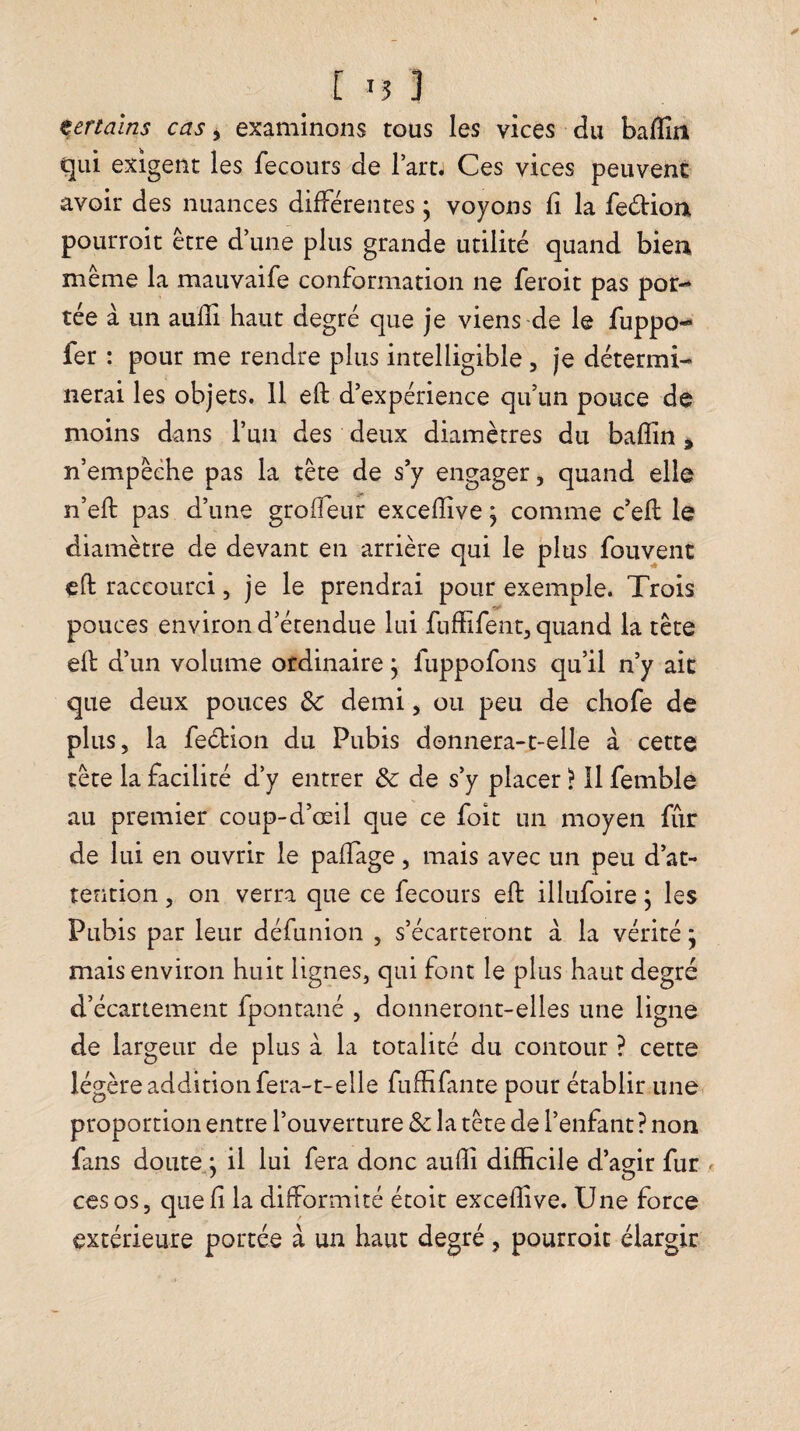 [ certains cas, examinons tous les vices du baflîn qui exigent les fecoiirs de l’artj Ces vices peuvent avoir des nuances différentes • voyons fi la feétion pourroit être d’une plus grande utilité quand bien même la mauvaife conformation ne feroit pas por¬ tée à un aufîi haut degré que je viens de le fuppo- fer : pour me rendre plus intelligible , je détermi¬ nerai les objets. 11 eft d’expérience qu’un pouce de moins dans l’un des deux diamètres du bafîin, n’empêéhe pas la tête de s’y engager, quand elle n’eft pas d’une grofleur excefîive \ comme c’efl le diamètre de devant en arrière qui le plus fouvent eft raccourci, je le prendrai pour exemple. Trois pouces environ d’étendue lui fuffifent, quand la tête efl d’un volume ordinaire j fuppofons qu’il n’y ait que deux pouces & demi, ou peu de chofe de plus, la fedion du Pubis donnera-t-elle à cette tête la facilité d’y entrer de s’y placer ? Il femble au premier coup-d’œil que ce foit un moyen fur de lui en ouvrir le paffage, mais avec un peu d’at¬ tention , on verra que ce lecours eft illufoire ; les Pubis par leur défunion , s’écarteront à la vérité j mais environ huit lignes, qui font le plus haut degré d’écartement fpontané , donneront-elles une ligne de largeur de plus à la totalité du contour ? cette légère addition fera-t-elle fufHfante pour établir une proportion entre l’ouverture & la tête de l’enfant ? non fans doute,, il lui fera donc aufîi difficile d’agir fur ^ ces os 5 que ft la difformité étoit excefîive. Une force extérieure portée à un haut degré, pourroit élargir