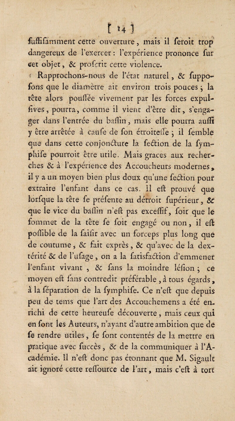 fiifEramment cètcé ouverture, mais il feroit trop dangereux de l’exercer : Texpérieiice prononce fur eet objet, & profcrir cette violence. «f Rapprochons-nous de l’état naturel, ôc fuppo»- fôns que le diamètre ait environ trois pouces y la tète alors poulîée vivement par les forces expul- lives 5 pourra, comme il vient d’ètre dit^ s’enga¬ ger dans l’entrée du badin, mais elle pourra aulîi y être arrêtée à caufe de fon étroiteife j il femble que dans cette conjonélure la feélion de la fym- pliife pourroit être utile. Mais grâces aux recher¬ ches & à l’expérience des Accoucheurs modernes ^ il y a un moyen bien plus doux qu’une fedion pour extraire l’enfant dans ce cas. 11 ell: prouvé que lorfque la tête fe préfente au détroit fupérieur, ÔC que le vice du badin n’ed pas exceffif, foit que le fommet de la tête fe foit engagé ou non, il eft podible de la faidr avec un forceps plus long que de coutume ^ ôc fait exprès, & qu’avec de la dex¬ térité & de l’ufage, on a la fatisfaction d’emmener l’enfant vivant , & fans la moindre lédon ; ce moyen efi: fans contredit préférable , à tous égards , à la féparation de la fymphife. Ce n’eft que depuis peu de tems que l’art des Accouchemens a été en¬ richi de cette heureufe découverte, mais ceux qui en font les Auteurs, n’ayant d’autre ambition que de fe rendre utiles, fe font contentés de la mettre en pratique avec fuccês, & de la communiquer à l’A- Câdémie. Il n’ed: donc pas étonnant que M. Sigault ait ignoré cette redburce de l’art, mais c’eft à tort