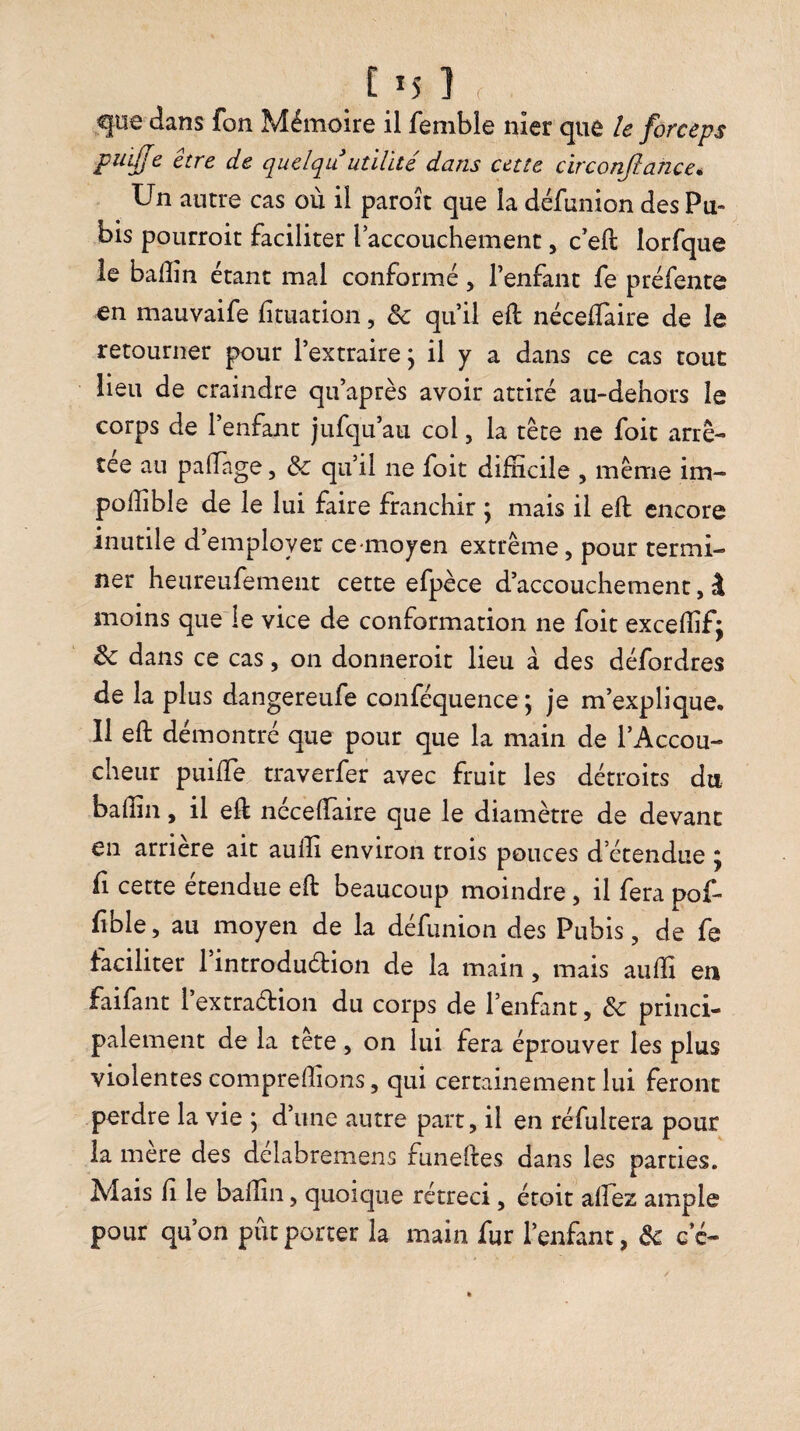 que dans fon Mémoire il fenible nier que le forceps puîff Z être de quelqu utilité dans cette circonflanccé Un antre cas où il paroît que la défunion des Pu¬ bis pourroit faciliter 1 accouchement, c’eft lorfque le badin étant mal conformé, l’enfant fe préfente en mauvaife fituation, & qu’il eft nécedaire de le retourner pour l’extraire ; il y a dans ce cas tout lieu de craindre qu’après avoir attiré au-dehors le corps de l’enfant jufqu’au col, la tête ne foit arrê¬ tée au padage, &: qu’il ne foit difficile , même im- poffible de le lui faire franchir ; mais il ed: encore inutile d’employer ce*moyen extrême, pour termi¬ ner heureufement cette efpêce d’accouchement, à moins que le vice de conformation ne foit excedif; dans ce cas, on donneroit lieu à des défordres de la plus dangereufe conféquence; je m’explique. 11 ed démontré que pour que la main de l’Accou¬ cheur puide traverfer avec fruit les détroits du badin, il ed nécedàire que le diamètre de devant en arrière ait auffi environ trois pouces d’étendue ; fl cette étendue ed beaucoup moindre, il fera pof- dble, au moyen de la défunion des Pubis, de fe faciliter 1 introduétion de la main, mais auffi en faifant l’extradion du corps de l’enfant, & princi¬ palement de la tête, on lui fera éprouver les plus violentes compredions, qui certainement lui feront perdre la vie ; d’une autre part, il en réfultera pour la mere des delabremens funedes dans les parties. Mais d le badin, quoique rétréci, étoit affiez ample pour qu’on pût porter la main fur l’enfant, ^ c’c-