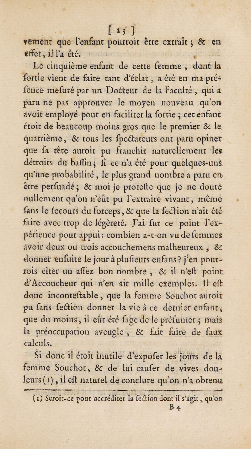 r M'î yemént que reiifant pourroit être extrait ^ de en effet 5 il l’a été. Le cinquième enfant de cette femme , dont la fortie vient de faire tant d’éclat ^ a été en ma pré- fencé mefuré par un Dodbeur de la Faculté , qui a paru ne pas approuver le moyen nouveau qu’on avoit employé pour en faciliter la fortie y cet enfant étoit de beaucoup moins gros que le premier de le quatrième, de tous les fpeélateurs ont paru opiner que fa tête auroit pu franchir naturellement les détroits du baflîn ^ fi ce n’a été pour quelques-uns qu’une probabilité, le plus grand nombre a paru en être perfuadé; de moi je protefle que je ne doute nullement qu’on n’eût pu l’extraire vivant, même fans le fecours du forceps, de que la feélion n’ait été faite avec trop de légèreté. J’ai fur ce point l’ex¬ périence pour appui: combien a-t-on vu de femmes avoir deux ou trois accouchemens malheureux , de donner enfuite le jour à plufieurs enfans ? j’en pour- rois citer un aflëz bon nombre , de il n’eft point d’Accoucheur qui n’en ait mille exemples, îi eft donc inconteftable, que la femme Souchot auroit pu fans feéfioii donner la vie à ce dernier enfant, que du moins, il eût été fage de le préfumer , mais la préoccupation aveugle , de fait faire de faux calculs. Si donc il étoit inutile d’expofer les jours de la femme Souchot, de de lui caufer de vives dou¬ leurs ( j), il eft naturel de conclure qu’on n’a obtenu (î) Seroic-ce pour accréditer la fedion dont il s’agit qu’on