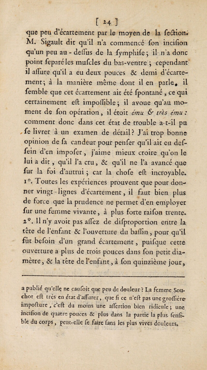 que peu d*écartement par ie moyen de la feârion* M. Sigaulc die qu’il n’a commencé fon incifion qu’un peu au - deifus de la fymphife; il n’a donc point feparéles mufcles du bas-ventre ; cependant il alTure qu’il a eu deux pouces de demi d’écarte¬ ment; à la manière meme donc il en parle^ il femble que cet écartement ait été fpontané j ce qui certainement eft impolîible ; il avoue qu’au mo¬ ment de fon opération, il étoic & trhs ému : comment donc dans cet état de trouble a- t-il pu ^fe livrer à un examen de détail? J’ai trop bonne opinion de fa candeur pour penfer qu’il ait eu def- fein d’en impofer, j’aime mieux croire qu’on le lui a dit, qu’il l’a cru, & qu’il ne l’a avancé que fur la foi d’autrui ; car la chofe eft incroyable.^ I®. Toutes les expériences prouvent que pour don¬ ner vingt-lignes d’écartement, il faut bien plus de force que la prudence ne permet d’en employer fur une femme vivante, a plus forte raifon trente* . 11 n’y avoir pas allez de difproportion entre la tète de l’enfant & l’ouverture du balîin , pour qu’il fut befoin d’un grand écartement, puifque cette ouverture a plus de crois pouces dans fon petit dia¬ mètre , & la tète de l’enfant, à fon quinzième jour. a publié cju’elle ne caufoit qiie peu de douleur ^ La femme Sou- chot eft très en état d’a/Turer, que li ce n’ell pas unegroflîère' impoHure ^ c’eft du moins une alTertion bien ridîciiîe ; une sncifion de quatre pouces & plus dans la partie la plus fenfi- ble du corps, peut-elle fe faire fans les plus vives dculeius.