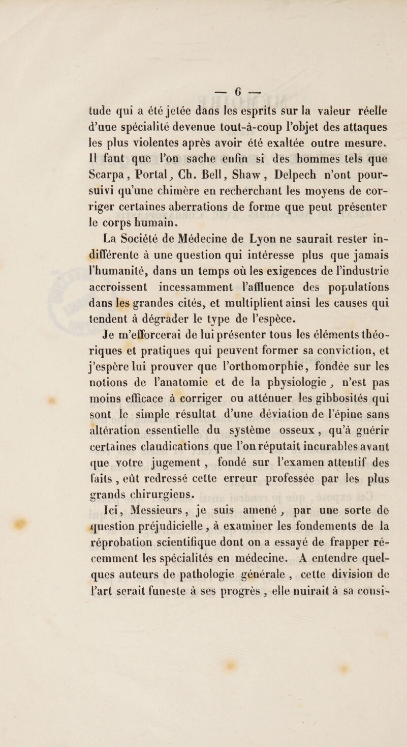 tude qui a été jetée dans les esprits sur la valeur réelle d’une spécialité devenue tout-à-coup l’objet des attaques les plus violentes après avoir été exaltée outre mesure» Il faut que Ton sache enfin si des hommes tels que Scarpa, Portai, Ch. Bell, Shaw, Delpech n’ont pour¬ suivi qu’une chimère en recherchant les moyens de cor¬ riger certaines aberrations de forme que peut présenter le corps humain. La Société de Médecine de Lyon ne saurait rester in¬ différente à une question qui intéresse plus que jamais l’humanité, dans un temps où les exigences de l’industrie accroissent incessamment l’affluence des populations dans les grandes cités, et multiplient ainsi les causes qui tendent à dégrader le type de l’espèce. Je m’efforcerai de lui présenter tous les éléments théo¬ riques et pratiques qui peuvent former sa conviction, et j’espère lui prouver que l’orthomorphie, fondée sur les notions de l’anatomie et de la physiologie , n’est pas moins efficace à corriger ou atténuer les gibbosités qui sont le simple résultat d’une déviation de l’épine sans altération essentielle du système osseux, qu’à guérir certaines claudications que l’onréputait incurables avant que votre jugement, fondé sur l’examen attentif des faits , eût redressé cette erreur professée par les plus grands chirurgiens. Ici, Messieurs, je suis amené , par une sorte de question préjudicielle , à examiner les fondements de la réprobation scientifique dont on a essayé de frapper ré¬ cemment les spécialités en médecine. A entendre quel¬ ques auteurs de pathologie générale , cette division de l’art serait funeste à ses progrès , elle nuirait à sa consi-