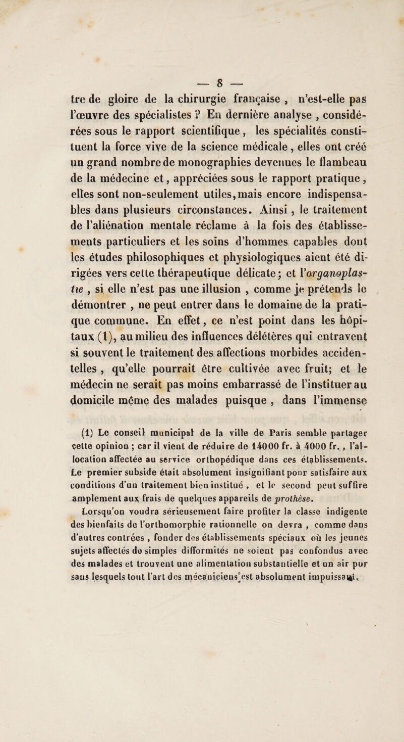 tre de gloire de la chirurgie française , n’est-elle pas l’œuvre des spécialistes ? En dernière analyse , considé¬ rées sous le rapport scientifique , les spécialités consti¬ tuent la force vive de la science médicale, elles ont créé un grand nombre de monographies devenues le flambeau de la médecine et, appréciées sous le rapport pratique , elles sont non-seulement utiles,mais encore indispensa¬ bles dans plusieurs circonstances. Ainsi, le traitement de l’aliénation mentale réclame à la fois des établisse¬ ments particuliers et les soins d’hommes capables dont les études philosophiques et physiologiques aient été di¬ rigées vers cette thérapeutique délicate; et Yarganoplas- tie , si elle n’est pas une illusion , comme je prétends le démontrer , ne peut entrer dans le domaine de la prati¬ que commune. En effet, ce n’est point dans les hôpi¬ taux (1), au milieu des influences délétères qui entravent si souvent le traitement dés affections morbides acciden¬ telles , qu’elle pourrait être cultivée avec fruit; et le médecin ne serait pas moins embarrassé de l’instituer au domicile même des malades puisque , dans l’immense (1) Le conseil municipal de la ville de Paris semble partager cette opinion ; car il vient de réduire de 14000 fr. à 4000 fr. , l’al¬ location affectée au service orthopédique dans ces établissements. Le premier subside était absolument insignifiant ponr satisfaire aux conditions d’un traitement bien institué , et le second peut suffire amplement aux frais de quelques appareils de prothèse. Lorsqu’on voudra sérieusement faire profiter la classe indigente des bienfaits de l’orthomorphie rationnelle on devra , comme dans d’autres contrées , fonder des établissements spéciaux où les jeunes sujets affectés de simples difformités ne soient pas confondus avec des malades et trouvent une alimentation substantielle et un air pur sans lesquels tout l’art des mécanicien^est absolument impuissante