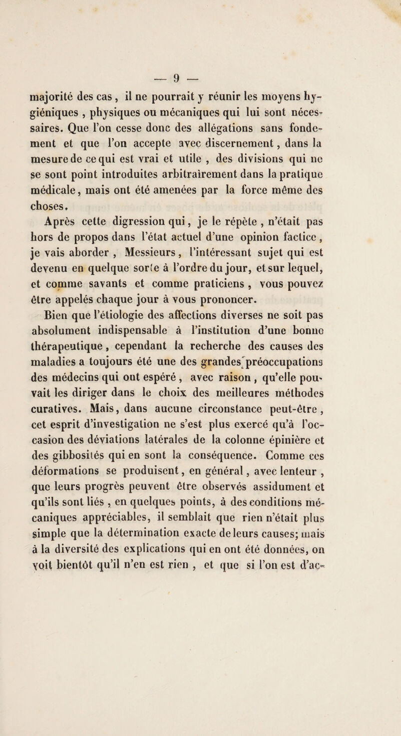 majorité des cas , il ne pourrait y réunir les moyens hy¬ giéniques , physiques ou mécaniques qui lui sont néces¬ saires. Que l’on cesse donc des allégations sans fonde¬ ment et que l’on accepte avec discernement, dans la mesure de ce qui est vrai et utile , des divisions qui ne se sont point introduites arbitrairement dans la pratique médicale, mais ont été amenées par la force môme des choses. Après cette digression qui, je le répète , n’était pas hors de propos dans l’état actuel d’une opinion factice, je vais aborder , Messieurs, l’intéressant sujet qui est devenu en quelque sorte à l’ordre du jour, et sur lequel, et comme savants et comme praticiens , vous pouvez être appelés chaque jour à vous prononcer. Bien que l’étiologie des affections diverses ne soit pas absolument indispensable à l’institution d’une bonne thérapeutique, cependant la recherche des causes des maladies a toujours été une des grandes préoccupations des médecins qui ont espéré , avec raison , qu’elle pou- vait les diriger dans le choix des meilleures méthodes curatives. Mais, dans aucune circonstance peut-être, cet esprit d’investigation ne s’est plus exercé qu’à l’oc¬ casion des déviations latérales de la colonne épinière et des gibbosités qui en sont la conséquence. Comme ces déformations se produisent, en général, avec lenteur , que leurs progrès peuvent être observés assidûment et qu’ils sont liés , en quelques points, à des conditions mé¬ caniques appréciables, il semblait que rien n’était plus simple que la détermination exacte de leurs causes; mais à la diversité des explications qui en ont été données, on voit bientôt qu’il n’en est rien , et que si l’on est d’aç®