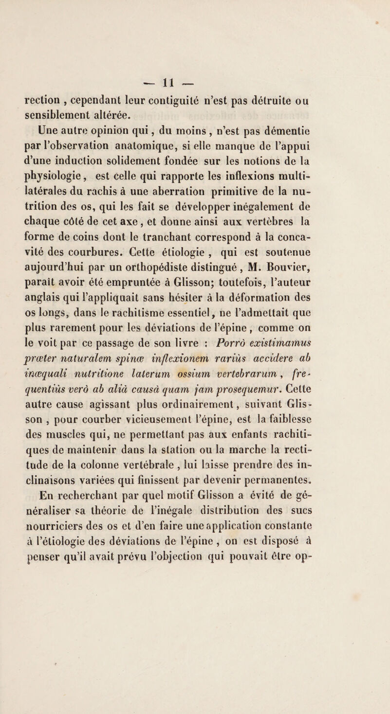 rection , cependant leur contiguïté n’est pas détruite ou sensiblement altérée. Une autre opinion qui, du moins , n’est pas démentie par l’observation anatomique, si elle manque de l’appui d’une induction solidement fondée sur les notions de la physiologie, est celle qui rapporte les inflexions multi¬ latérales du rachis à une aberration primitive de la nu¬ trition des os, qui les fait se développer inégalement de chaque côté de cet axe, et donne ainsi aux vertèbres la forme de coins dont le tranchant correspond à la conca¬ vité des courbures. Cette étiologie , qui est soutenue aujourd’hui par un orthopédiste distingué , M. Bouvier, paraît avoir été empruntée à Glisson; toutefois, l’auteur anglais qui l’appliquait sans hésiter à la déformation des os longs, dans le rachitisme essentiel, ne l’admettait que plus rarement pour les déviations de l’épine , comme on le voit par ce passage de son livre : Porrô existimamus prœter naturalem spinœ inflexionem rariùs ac cidere ah inœquali nutritione latarum ossium vertebrarum, fre* quentiùs verô ah alla causa quarn jam prosequemur. Cette autre cause agissant plus ordinairement, suivant Glis¬ son , pour courber vicieusement l’épine, est la faiblesse des muscles qui, ne permettant pas aux enfants rachiti¬ ques de maintenir dans la station ou la marche la recti¬ tude de la colonne vertébrale , lui laisse prendre des in¬ clinaisons variées qui finissent par devenir permanentes. En recherchant par quel motif Glisson a évité de gé¬ néraliser sa théorie de l’inégale distribution des sucs nourriciers des os et d’en faire une application constante à l’étiologie des déviations de l’épine , on est disposé à penser qu’il avait prévu l’objection qui pouvait être op-