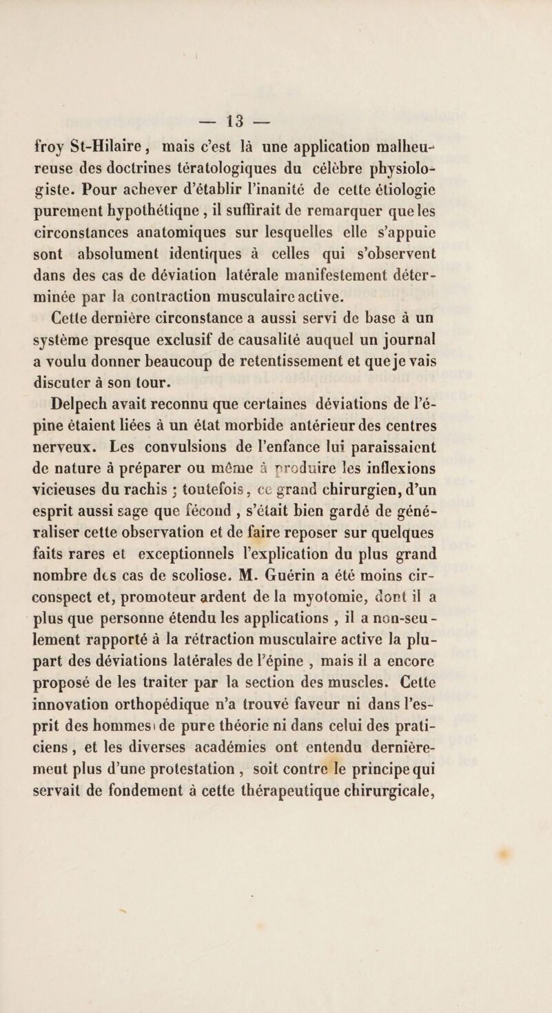 I — 13 — froy St-Hilaire, mais c’est là une application malheur reuse des doctrines tératologiques du célèbre physiolo¬ giste. Pour achever d’établir l’inanité de cette étiologie purement hypothétique , il suffirait de remarquer que les circonstances anatomiques sur lesquelles elle s’appuie sont absolument identiques à celles qui s’observent dans des cas de déviation latérale manifestement déter¬ minée par la contraction musculaire active. Cette dernière circonstance a aussi servi de hase à un système presque exclusif de causalité auquel un journal a voulu donner beaucoup de retentissement et que je vais discuter à son tour. Delpech avait reconnu que certaines déviations de l’é¬ pine étaient liées à un état morbide antérieur des centres nerveux. Les convulsions de l’enfance lui paraissaient de nature à préparer ou môme à produire les inflexions vicieuses du rachis ; toutefois, ce grand chirurgien, d’un esprit aussi sage que fécond , s’était bien gardé de géné¬ raliser cette observation et de faire reposer sur quelques faits rares et exceptionnels l’explication du plus grand nombre des cas de scoliose. M. Guérin a été moins cir¬ conspect et, promoteur ardent de la myotomie, dont il a plus que personne étendu les applications , il a non-seu¬ lement rapporté à la rétraction musculaire active la plu¬ part des déviations latérales de l’épine , mais il a encore proposé de les traiter par la section des muscles. Cette innovation orthopédique n’a trouvé faveur ni dans l’es¬ prit des hommesi de pure théorie ni dans celui des prati¬ ciens , et les diverses académies ont entendu dernière¬ ment plus d’une protestation , soit contre le principe qui servait de fondement à cette thérapeutique chirurgicale,