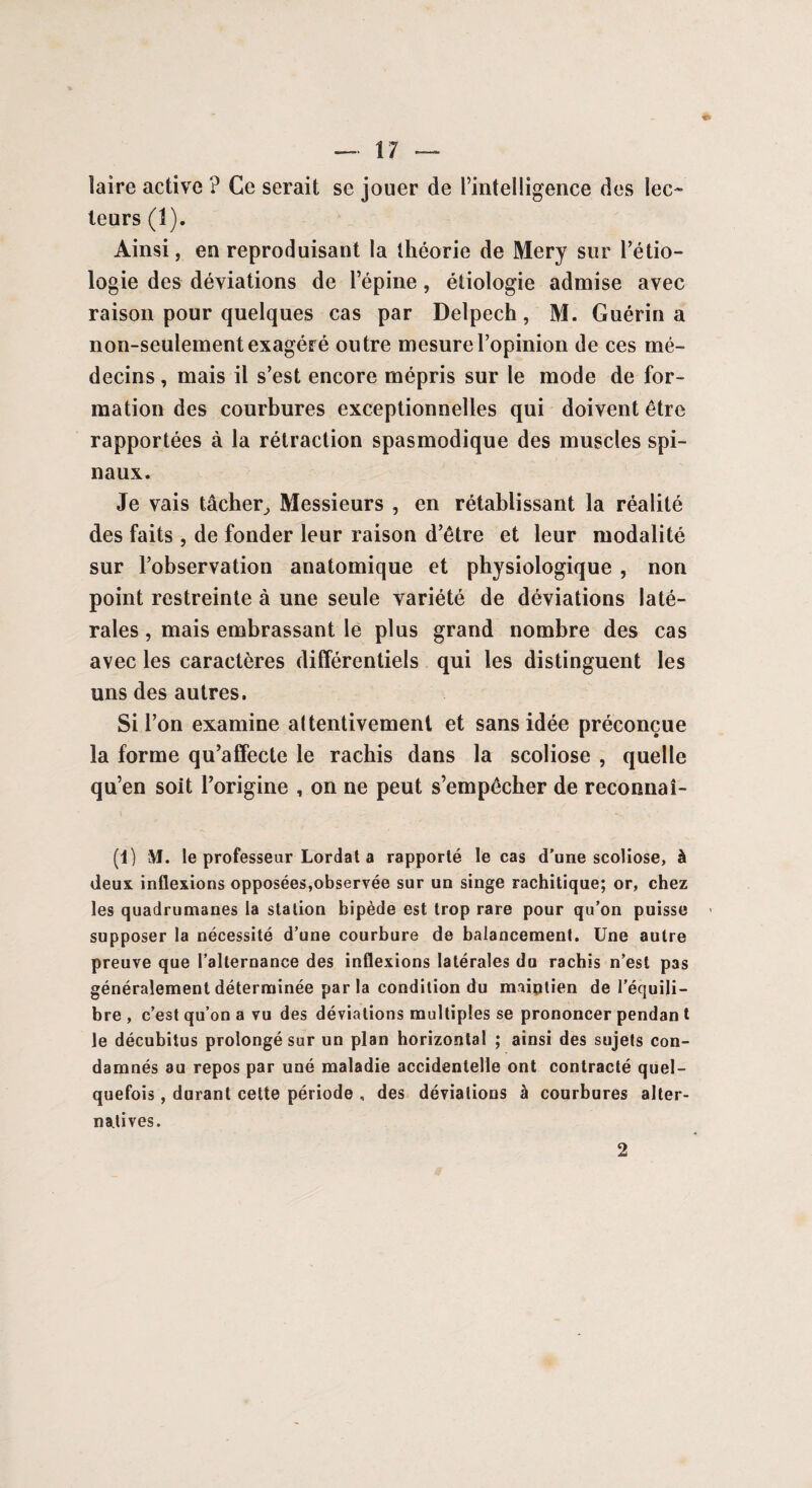 laire active ? Ce serait se jouer de l’intelligence des lec¬ teurs (1). Ainsi, en reproduisant la théorie de Mery sur l’étio¬ logie des déviations de l’épine, étiologie admise avec raison pour quelques cas par Delpech, M. Guérin a non-seulement exagéré outre mesure l’opinion de ces mé¬ decins , mais il s’est encore mépris sur le mode de for¬ mation des courbures exceptionnelles qui doivent être rapportées à la rétraction spasmodique des muscles spi¬ naux. Je vais tâcher, Messieurs , en rétablissant la réalité des faits , de fonder leur raison d’être et leur modalité sur l’observation anatomique et physiologique , non point restreinte à une seule variété de déviations laté¬ rales , mais embrassant le plus grand nombre des cas avec les caractères différentiels qui les distinguent les uns des autres. Si l’on examine attentivement et sans idée préconçue la forme qu’affecte le rachis dans la scoliose , quelle qu’en soit l’origine , on ne peut s’empêcher de reconnaî- (1) M. le professeur Lordat a rapporté le cas d'une scoliose, à deux inflexions opposées,observée sur un singe rachitique; or, chez les quadrumanes la station bipède est trop rare pour qu’on puisse supposer la nécessité d’une courbure de balancement. Une autre preuve que l’alternance des inflexions latérales du rachis n’est pas généralement déterminée par la condition du maintien de l’équili¬ bre , c’est qu’on a vu des déviations multiples se prononcer pendan t le décubitus prolongé sur un plan horizontal ; ainsi des sujets con¬ damnés au repos par uné maladie accidentelle ont contracté quel¬ quefois , durant cette période , des déviations à courbures alter¬ natives. 2