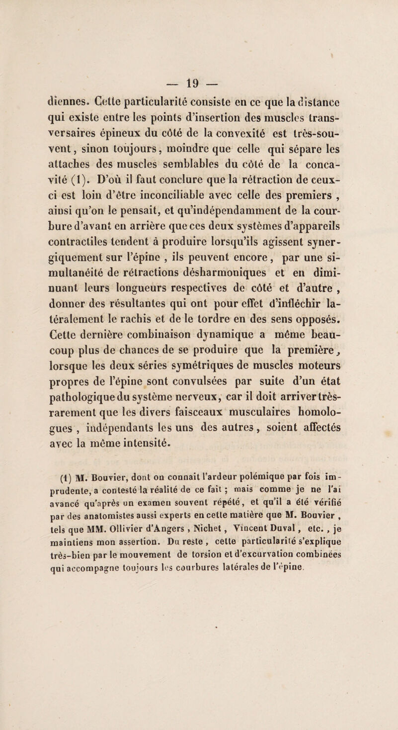 diennes. Cette particularité consiste en ce que la distance qui existe entre les points d’insertion des muscles trans¬ versaires épineux du côté de la convexité est très-sou¬ vent , sinon toujours, moindre que celle qui sépare les attaches des muscles semblables du côté de la conca¬ vité (1). D’où il faut conclure que la rétraction de ceux- ci est loin d’être inconciliable avec celle des premiers , ainsi qu’on le pensait, et qu’indépendamment de la cour¬ bure d’avant en arrière que ces deux systèmes d’appareils contractiles tendent à produire lorsqu’ils agissent syner¬ giquement sur l’épine , ils peuvent encore, par une si¬ multanéité de rétractions désharmoniques et en dimi¬ nuant leurs longueurs respectives de côté et d’autre , donner des résultantes qui ont pour effet d’infléchir la¬ téralement le rachis et de le tordre en des sens opposés. Cette dernière combinaison dynamique a même beau¬ coup plus de chances de se produire que la première, lorsque les deux séries symétriques de muscles moteurs propres de l’épine sont convulsées par suite d’un état pathologique du système nerveux, car il doit arriver très- rarement que les divers faisceaux musculaires homolo¬ gues , indépendants les uns des autres, soient affectés avec la même intensité. (1) M. Bouvier, dont on connaît l’ardeur polémique par fois im¬ prudente, a contesté la réalité de ce fait ; mais comme je ne l'ai avancé qu’après un examen souvent répété, et qu’il a été vérifié par des anatomistes aussi experts en cette matière que M. Bouvier , tels que MM. Ollivier d'Angers , Nichet, Vincent Duval, etc. , je maintiens mon assertion. Du reste , cette particularité s’explique très-bien par le mouvement de torsion et d’excurvation combinées qui accompagne toujours les courbures latérales de l'épine.