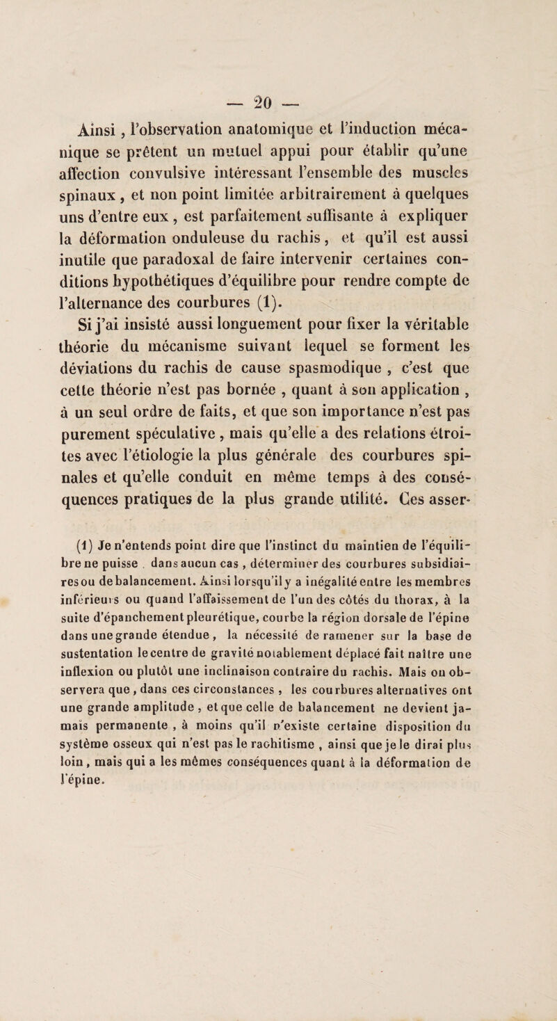 Ainsi, Inobservation anatomique et l’induction méca¬ nique se prêtent un mutuel appui pour établir qu’une affection convulsive intéressant l’ensemble des muscles spinaux , et non point limitée arbitrairement à quelques uns d’entre eux , est parfaitement suffisante à expliquer la déformation onduleuse du rachis, et qu’il est aussi inutile que paradoxal de faire intervenir certaines con¬ ditions hypothétiques d’équilibre pour rendre compte de l’alternance des courbures (1). Si j’ai insisté aussi longuement pour fixer la véritable théorie du mécanisme suivant lequel se forment les déviations du rachis de cause spasmodique , c’est que cette théorie n’est pas bornée , quant à son application , à un seul ordre de faits, et que son importance n’est pas purement spéculative , mais qu’elle a des relations étroi¬ tes avec l’étiologie la plus générale des courbures spi¬ nales et qu’elle conduit en même temps à des consé¬ quences pratiques de la plus grande utilité. Ces asser* (1) Je n’entends point dire que l’instinct du maintien de l’équili¬ bre ne puisse dans aucun cas , déterminer des courbures subsidiai- resou debalancement. Ainsi lorsqu’ily a inégalité entre les membres inférieurs ou quand l’affaissement de l’un des côtés du thorax, à la suite d’épanchement pleurétique, courbe la région dorsale de l’épine dans une grande étendue, la nécessité de ramener sur la base de sustentation lecentrede gravité notablement déplacé fait naître une inflexion ou plutôt une inclinaison contraire du rachis. Mais ou ob¬ servera que , dans ces circonstances , les courbures alternatives ont une grande amplitude , et que celle de balancement ne devient ja¬ mais permanente , à moins qu’il n'existe certaine disposition du système osseux qui n’est pas le rachitisme , ainsi que je le dirai plus loin, mais qui a les mômes conséquences quant à la déformation de l'épine.