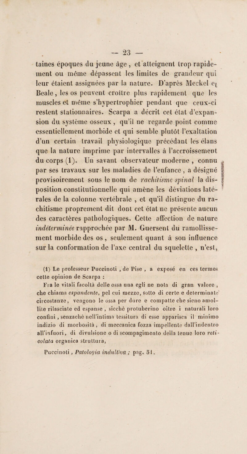 laines époques du jeune âge , et atteignent trop rapide- ment ou même dépassent les limites de grandeur qui leur étaient assignées par la nature. D'après Meckel e^ Beale, les os peuvent croître plus rapidement que les muscles et même s’hypertrophier pendant que ceux-ci restent stationnaires. Scarpa a décrit cet état d’expan¬ sion du système osseux , qu’il ne regarde point comme essentiellement morbide et qui semble plutôt l’exaltation d’un certain travail physiologique précédant les élans que la nature imprime par intervalles à l’accroissement du corps (1). Un savant observateur moderne , connu par ses travaux sur les maladies de l’enfance , a désigné J provisoirement sous le nom de rachitisme spinal la dis- J position constitutionnelle qui amène les déviations laté- * raies de la colonne vertébrale , et qu’il distingue du ra¬ chitisme proprement dit dont cet état ne présente aucun des caractères pathologiques. Cette affection de nature indéterminée rapprochée par M. Guersent du ramollisse¬ ment morbide des os , seulement quant à son influence sur la conformation de l’axe central du squelette , n’est, (1) Le professeur Puccinoti , de Pise , a exposé en ces termes celte opinion de Scarpa : Fia le vitaii facoltà delleossa una egli ne nota di gran vaîore , che chiama espandente, pel cui mezzo, soüo di cerle e delerminate circostanze, vengono le ossa per dure e compatle che sieno amol- liie rilasciate ed espanse , sicchè protuberino oilre i naturali loro confiai , senzachè neU’intima tessilura di esse apparisca il minimo indizio di morbosilà , di meccanica fozza impellenle dall’indenlro all’infuori, di divulsione o di scompagimenlo délia tenue loro reti- colata organica strutlura, Puccinoti , Patologici induUiva ; pag. 51,