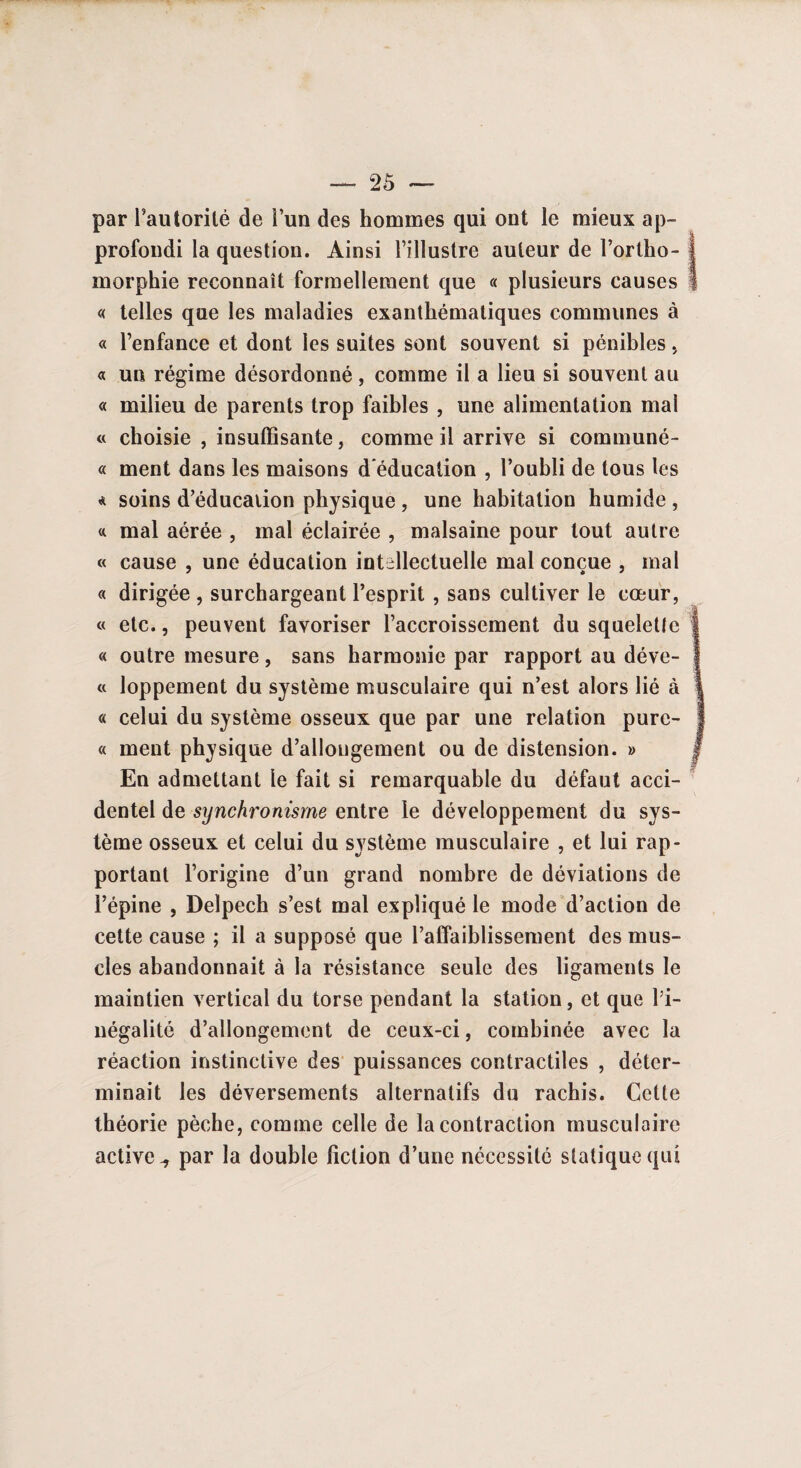 par l’autorité de l’un des hommes qui ont le mieux ap¬ profondi la question. Ainsi l’illustre auteur de l’ortho- j morphie reconnaît formellement que « plusieurs causes I « telles que les maladies exanthématiques communes à « l’enfance et dont les suites sont souvent si pénibles , « un régime désordonné, comme il a lieu si souvent au « milieu de parents trop faibles , une alimentation mal « choisie , insuffisante, comme il arrive si communé- « ment dans les maisons d'éducation , l’oubli de tous les « soins d’éducation physique , une habitation humide , a mal aérée , mal éclairée , malsaine pour tout autre « cause , une éducation intellectuelle mal conçue , mal « dirigée , surchargeant l’esprit , sans cultiver le cœur, « etc., peuvent favoriser l’accroissement du squelette 1 « outre mesure, sans harmonie par rapport au déve- j a loppement du système musculaire qui n’est alors lié à « celui du système osseux que par une relation pure- « ment physique d’allongement ou de distension. » j En admettant le fait si remarquable du défaut acci¬ dentel de synchronisme entre le développement du sys¬ tème osseux et celui du système musculaire , et lui rap¬ portant l’origine d’un grand nombre de déviations de l’épine , Delpech s’est mal expliqué le mode d’action de cette cause ; il a supposé que l’affaiblissement des mus¬ cles abandonnait à la résistance seule des ligaments le maintien vertical du torse pendant la station, et que l’i¬ négalité d’allongement de ceux-ci, combinée avec la réaction instinctive des puissances contractiles , déter¬ minait les déversements alternatifs du rachis. Cette théorie pèche, comme celle de la contraction musculaire active ^ par la double fiction d’une nécessité statique qui