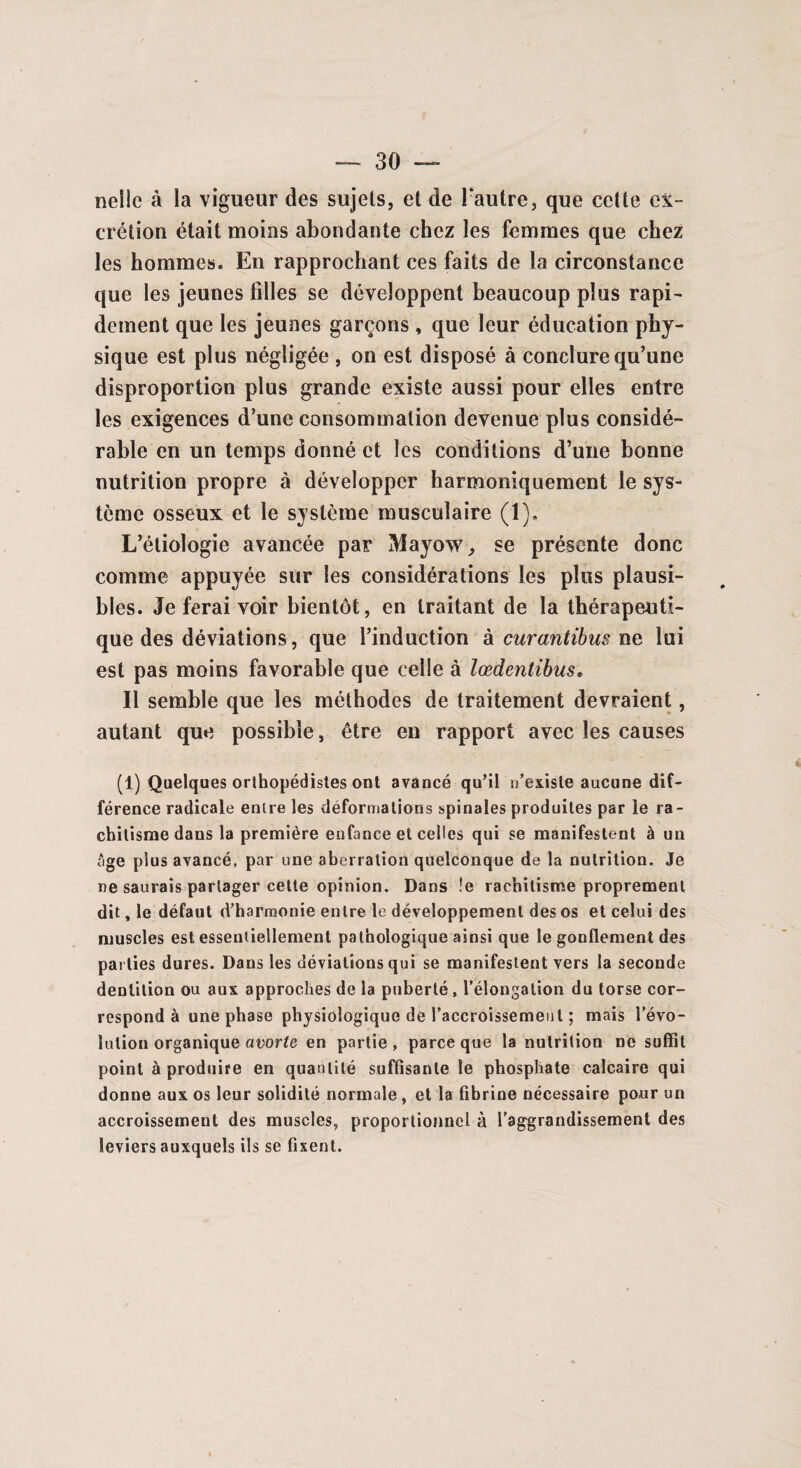 nelic à la vigueur des sujets, et de l'autre, que cette ex¬ crétion était moins abondante chez les femmes que chez les hommes. En rapprochant ces faits de la circonstance que les jeunes filles se développent beaucoup plus rapi¬ dement que les jeunes garçons , que leur éducation phy¬ sique est plus négligée , on est disposé à conclure qu’une disproportion plus grande existe aussi pour elles entre les exigences d’une consommation devenue plus considé¬ rable en un temps donné et les conditions d’une bonne nutrition propre à développer harmoniquement le sys¬ tème osseux et le système musculaire (1), L’étiologie avancée par Mayow, se présente donc comme appuyée sur les considérations les plus plausi¬ bles. Je ferai voir bientôt, en traitant de la thérapeuti¬ que des déviations, que l’induction à curantibus ne lui est pas moins favorable que celle à lœdentibus* Il semble que les méthodes de traitement devraient, autant que possible, être en rapport avec les causes (1) Quelques orthopédistes ont avancé qu’il n’existe aucune dif¬ férence radicale entre les déformations spinales produites par le ra¬ chitisme dans la première enfance et celles qui se manifestent à un âge plus avancé, par une aberration quelconque de la nutrition. Je ne saurais partager cette opinion. Dans !e rachitisme proprement dit, le défaut d’harmonie entre le développement des os et celui des muscles est essentiellement pathologique ainsi que le gonflement des parties dures. Dans les déviations qui se manifestent vers la seconde dentition ou aux approches de la puberté , l’élongation du torse cor¬ respond à une phase physiologique de l’accroissement ; mais l’évo¬ lution organique avorte en partie , parce que la nutrition ne suffit point à produire en quantité suffisante le phosphate calcaire qui donne aux os leur solidité normale, et la fibrine nécessaire pour un accroissement des muscles, proportionnel à l'aggrandissement des leviers auxquels ils se fixent.