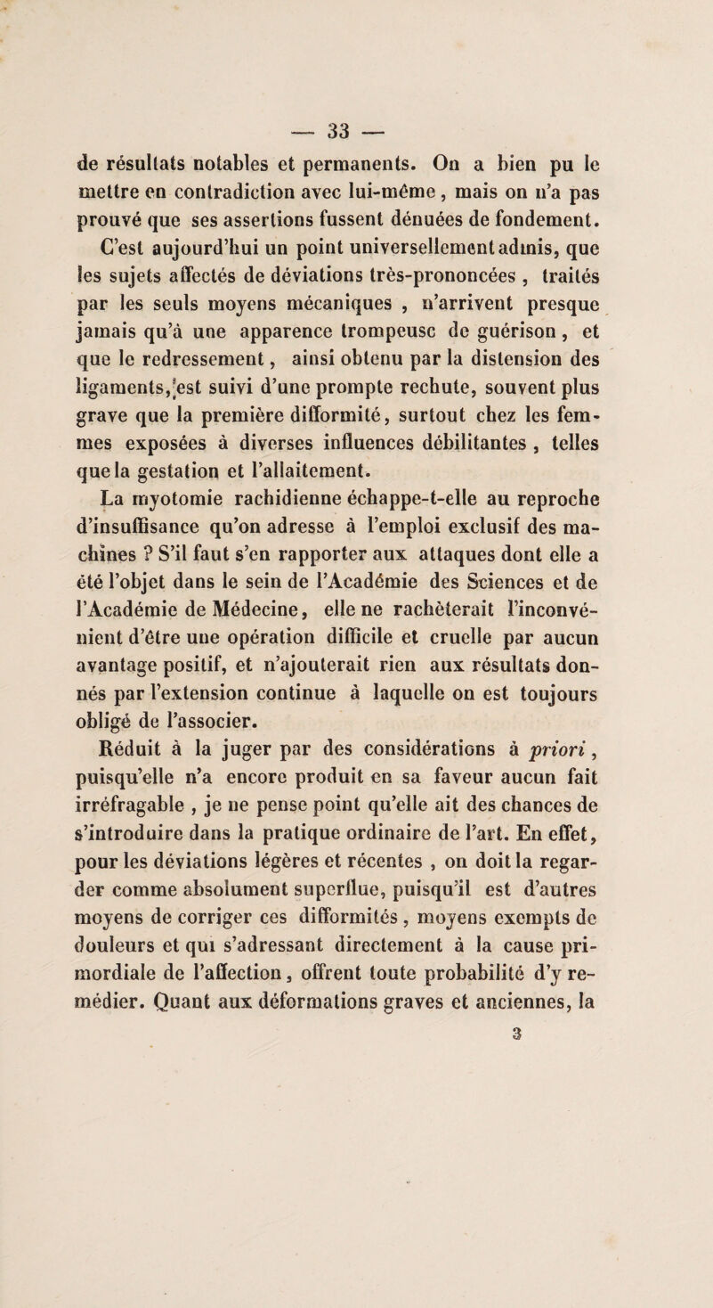 de résultats notables et permanents. On a bien pu le mettre en contradiction avec lui-même, mais on n’a pas prouvé que ses assertions fussent dénuées de fondement. C’est aujourd’hui un point universellement admis, que les sujets affectés de déviations très-prononcées , traités par les seuls moyens mécaniques , n’arrivent presque jamais qu’à une apparence trompeuse de guérison, et que le redressement, ainsi obtenu par la distension des ligaments, est suivi d’une prompte rechute, souvent plus grave que la première difformité, surtout chez les fem¬ mes exposées à diverses influences débilitantes , telles que la gestation et l’allaitement. La myotomie rachidienne échappe-t-elle au reproche d’insuffisance qu’on adresse à l’emploi exclusif des ma¬ chines ? S’il faut s’en rapporter aux attaques dont elle a été l’objet dans le sein de l’Académie des Sciences et de l’Académie de Médecine, elle ne rachèterait l’inconvé¬ nient d’être une opération difficile et cruelle par aucun avantage positif, et n’ajouterait rien aux résultats don¬ nés par l’extension continue à laquelle on est toujours obligé de l’associer. Réduit à la juger par des considérations à priori, puisqu’elle n’a encore produit en sa faveur aucun fait irréfragable , je ne pense point qu’elle ait des chances de s’introduire dans la pratique ordinaire de l’art. En effet, pour les déviations légères et récentes , on doit la regar¬ der comme absolument superflue, puisqu’il est d’autres moyens de corriger ces difformités , moyens exempts de douleurs et qui s’adressant directement à la cause pri¬ mordiale de l’affection, offrent toute probabilité d’y re¬ médier. Quant aux déformations graves et anciennes, la 3