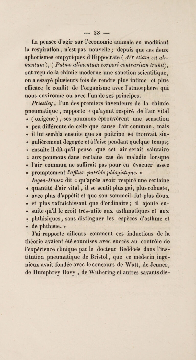 La pensée tTagir sur l'économie animale en modifiant la respiration, n’est pas nouvelle ; depuis que ces deux aphorismes empyriques d’Hippocrate ( Jër etiam est ah- mentum ), ( Pulmo alimentum corpori contrarium trahit), ont reçu de l'a chimie moderne une sanction scientifique, on a essayé plusieurs fois de rendre plus intime et plus efficace le conflit de l’organisme avec l’atmosphère qui nous environne ou avec l’un de ses principes. Priestley, l’un des premiers inventeurs de la chimie pneumatique , rapporte « qu’ayant respiré de l’air vital « (oxigène) , ses poumons éprouvèrent une sensation « peu différente de celle que cause l’air commun , mais « il lui sembla ensuite que sa poitrine se trouvait sin- « gulièrement dégagée et à l’aise pendant quelque temps: « ensuite il dit qu’il pense que cet air serait salutaire « aux poumons dans certains cas de maladie lorsque « l’air commun ne suffirait pas pour en évacuer assez « promptement Vafjlux putride phlogistique. » Ingen-Housz dit « qu’après avoir respiré une certaine « quantité d’air vital , il se sentit plus gai, plus robuste, « avec plus d’appétit et que son sommeil fut plus doux « et plus rafraîchissant que d’ordinaire ; il ajoute en- « suite qu’il le croit très-utile aux asthmatiques et aux « phthisiques, sans distinguer les espèces d’asthme et « de phthisie. » J’ai rapporté ailleurs comment ces inductions de la théorie avaient été soumises avec succès au contrôle de l’expérience clinique par le docteur Beddoës dans l’ins¬ titution pneumatique de Bristol, que ce médecin ingé¬ nieux avait fondée avec le concours de Watt, de Jenner, de Humphrey Davy , de Withering et autres savants dis-