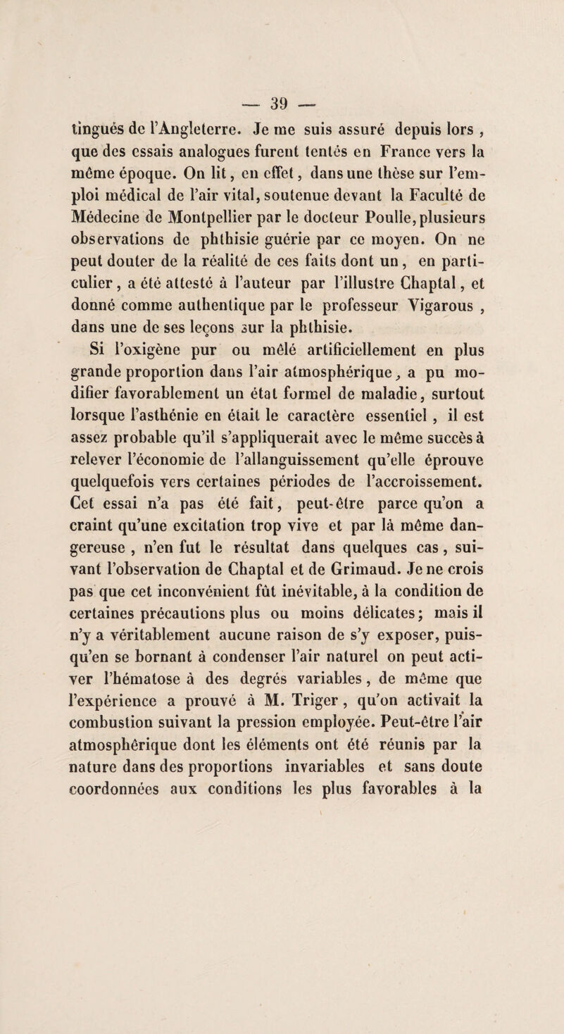 tingués de l’Angleterre. Je me suis assuré depuis lors , que des essais analogues furent tentés en France vers la même époque. On lit, en effet, dans une thèse sur l’em¬ ploi médical de l’air vital, soutenue devant la Faculté de Médecine de Montpellier par le docteur Poulie, plusieurs observations de phthisie guérie par ce moyen. On ne peut douter de la réalité de ces faits dont un, en parti¬ culier , a été attesté à l’auteur par l’illustre Chaptal, et donné comme authentique par le professeur Yigarous , dans une de ses leçons sur la phthisie. Si l’oxigène pur ou mêlé artificiellement en plus grande proportion dans l’air atmosphérique, a pu mo¬ difier favorablement un état formel de maladie, surtout lorsque l’asthénie en était le caractère essentiel , il est assez probable qu’il s’appliquerait avec le même succès à relever l’économie de l’allanguissement qu’elle éprouve quelquefois vers certaines périodes de l’accroissement. Cet essai n’a pas été fait, peut-être parce qu’on a craint qu’une excitation trop vive et par là même dan¬ gereuse , n’en fut le résultat dans quelques cas, sui¬ vant l’observation de Chaptal et de Grimaud. Je ne crois pas que cet inconvénient fût inévitable, à la condition de certaines précautions plus ou moins délicates; mais il n’y a véritablement aucune raison de s’y exposer, puis- qu’en se bornant à condenser l’air naturel on peut acti¬ ver l’hématose à des degrés variables, de même que l’expérience a prouvé à M. Triger, qu’on activait la combustion suivant la pression employée. Peut-être l’air atmosphérique dont les éléments ont été réunis par la nature dans des proportions invariables et sans doute coordonnées aux conditions les plus favorables à la