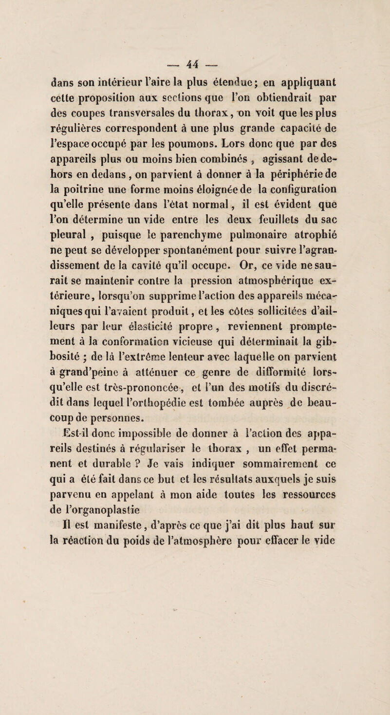 dans son intérieur Taire la plus étendue; en appliquant cette proposition aux sections que Ton obtiendrait par des coupes transversales du thorax, on voit que les plus régulières correspondent à une plus grande capacité de l’espace occupé par les poumons. Lors donc que par des appareils plus ou moins bien combinés 3 agissant de de¬ hors en dedans , on parvient à donner à la périphérie de la poitrine une forme moins éloignée de la configuration qu’elle présente dans Tétat normal, il est évident que Ton détermine un vide entre les deux feuillets du sac pleural , puisque le parenchyme pulmonaire atrophié ne peut se développer spontanément pour suivre l’agran¬ dissement de la cavité qu’il occupe. Or, ce vide ne sau¬ rait se maintenir contre la pression atmosphérique ex¬ térieure, lorsqu’on supprime l’action des appareils méca¬ niques qui l’avaient produit, et les côtes sollicitées d’ail¬ leurs par leur élasticité propre, reviennent prompte¬ ment à la conformation vicieuse qui déterminait la gib¬ bosité ; de là l’extrême lenteur avec laquelle on parvient à grand’peine à atténuer ce genre de difformité lors¬ qu’elle est très-prononcée, et î’un des motifs du discré¬ dit dans lequel l’orthopédie est tombée auprès de beau¬ coup de personnes. Est-il donc impossible de donner à l’action des appa¬ reils destinés à régulariser le thorax , un effet perma¬ nent et durable ? Je vais indiquer sommairement ce qui a été fait dans ce but et les résultats auxquels je suis parvenu en appelant à mon aide toutes les ressources de l’organoplastie Il est manifeste, d’après ce que j’ai dit plus haut sur la réaction du poids de l’atmosphère pour effacer le vide