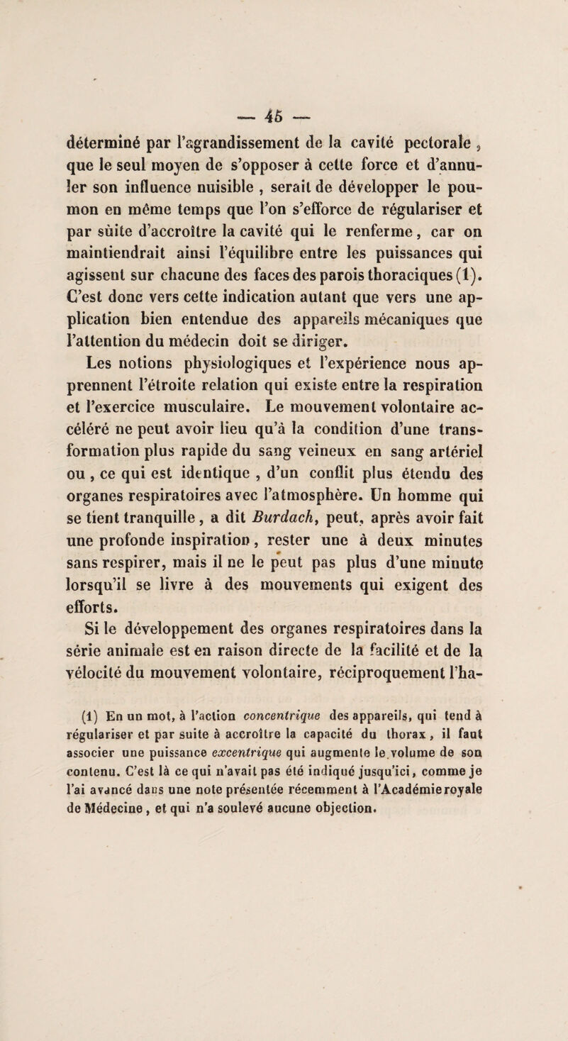 déterminé par l’agrandissement de la cavité pectorale , que le seul moyen de s’opposer à cette force et d’annu¬ ler son influence nuisible , serait de développer le pou¬ mon en même temps que l’on s’efforce de régulariser et par sùite d’accroître la cavité qui le renferme, car on maintiendrait ainsi l’équilibre entre les puissances qui agissent sur chacune des faces des parois thoraciques (1). C’est donc vers cette indication autant que vers une ap¬ plication bien entendue des appareils mécaniques que l’attention du médecin doit se diriger. Les notions physiologiques et l’expérience nous ap¬ prennent l’étroite relation qui existe entre la respiration et l’exercice musculaire. Le mouvement volontaire ac¬ céléré ne peut avoir lieu qu’à la condition d’une trans¬ formation plus rapide du sang veineux en sang artériel ou, ce qui est identique , d’un conflit plus étendu des organes respiratoires avec l’atmosphère. Un homme qui se tient tranquille, a dit Burdach, peut, après avoir fait une profonde inspiration, rester une à deux minutes sans respirer, mais il ne le peut pas plus d’une minute lorsqu’il se livre à des mouvements qui exigent des efforts. Si le développement des organes respiratoires dans la série animale est en raison directe de la facilité et de la vélocité du mouvement volontaire, réciproquement l’ha- (i) En un mot, à l'action concentrique des appareils, qui tend â régulariser et par suite à accroître la capacité du thorax, il faut associer une puissance excentrique qui augmente le.volume de son contenu. C’est là ce qui n’avait pas été indiqué jusqu’ici, comme je l’ai avancé dans une note présentée récemment à l’Académie royale de Médecine, et qui n’a soulevé aucune objection.