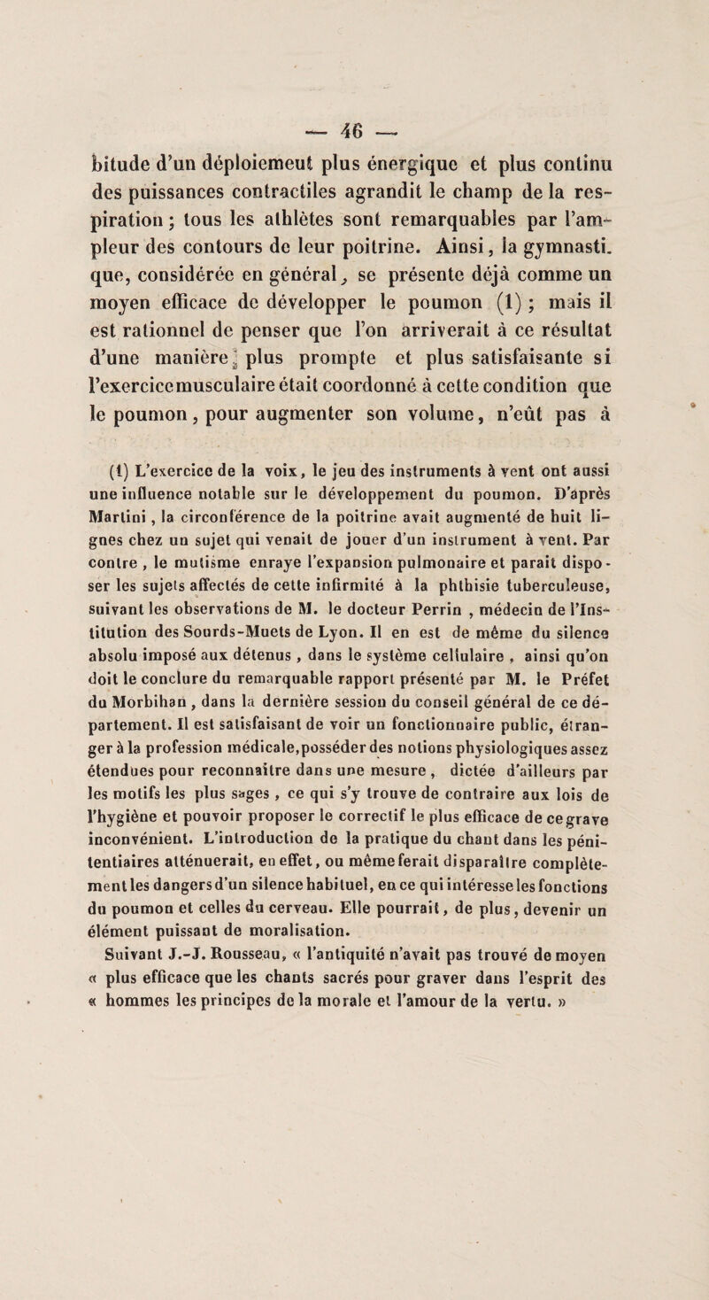 bitude d’un déploiement plus énergique et plus continu des puissances contractiles agrandit le champ de la res¬ piration ; tous les athlètes sont remarquables par l’am¬ pleur des contours de leur poitrine. Ainsi, ia gymnasti. que, considérée en général, se présente déjà comme un moyen efficace de développer le poumon (1) ; mais il est rationnel de penser que l’on arriverait à ce résultat d’une manière: plus prompte et plus satisfaisante si l’exercice musculaire était coordonné à cette condition que le poumon, pour augmenter son volume, n’eût pas à (!) L’exercice de îa voix, le jeu des instruments à vent ont aussi une influence notable sur le développement du poumon. D’après Martini , la circonférence de la poitrine avait augmenté de huit li¬ gnes chez un sujet qui venait de jouer d’un instrument à vent. Par contre , le mutisme enraye l’expansion pulmonaire et parait dispo - ser les sujets affectés de cette infirmité à la phthisie tuberculeuse, suivant les observations de M. le docteur Perrin , médecin de l’ins¬ titution des Sourds-Muets de Lyon. Il en est de même du silence absolu imposé aux détenus , dans le système cellulaire , ainsi qu’on doit le conclure du remarquable rapport présenté par M. le Préfet du Morbihan , dans la dernière session du conseil général de ce dé¬ partement. Il est satisfaisant de voir un fonctionnaire public, étran¬ ger à la profession médicale,posséder des notions physiologiques assez étendues pour reconnaître dans une mesure , dictée d’ailleurs par les motifs les plus sages, ce qui s’y trouve de contraire aux lois de l'hygiène et pouvoir proposer le correctif le plus efficace de ce grave inconvénient. L’introduction de la pratique du chaut dans les péni¬ tentiaires atténuerait, en effet, ou même ferait disparaître complète- mentles dangersd’un silence habituel, en ce qui intéresse les fonctions du poumon et celles du cerveau. Elle pourrait, de plus, devenir un élément puissant de moralisation. Suivant J.-J. Rousseau, « l’antiquité n’avait pas trouvé de moyen « plus efficace que les chants sacrés pour graver dans l’esprit des « hommes les principes delà morale et l’amour de la vertu. »