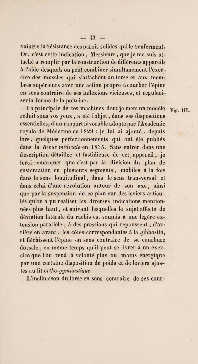 vaincre la résistance des parois solides qui le renferment* Or, c’est cette indication , Messieurs, que je me suis at¬ taché à remplir par la construction de différents appareils à l’aide desquels on peut combiner simultanément l’exer¬ cice des muscles qui s’attachent au torse et aux mem¬ bres supérieurs avec une action propre à courber l’épine en sens contraire de ses inflexions vicieuses, et régulari¬ ser la forme de la poitrine. La principale de ces machines dont je mets un modèle m, réduit sous vos yeux , a été l’objet, dans ses dispositions essentielles, d’un rapport favorable adopté par l’Académie royale de Médecine en 1829 : je lui ai ajouté , depuis lors, quelques perfectionnements qui ont été publiés dans la Revue médicale en 1835. Sans entrer dans une description détaillée et fastidieuse de cet, appareil, je ferai remarquer que c’est par la division du plan de sustentation en plusieurs segments, mobiles à la fois dans le sens longitudinal, dans le sens transversal et dans celui d’une révolution autour de son axe, ainsi que par la suspension de ce plan sur des leviers articu¬ lés qu’on a pu réaliser les diverses indications mention¬ nées plus haut, et suivant lesquelles le sujet affecté de déviation latérale du rachis est soumis à une légère ex¬ tension parallèle , à des pressions qui repoussent , d’ar¬ rière en avant , les côtes correspondantes à la gibbosité, et fléchissent l’épine en sens contraire de sa courbure dorsale, en même temps qu’il peut se livrer à un exer¬ cice que l’on rend à volonté plus ou moins énergique par une certaine disposition de poids et de leviers ajus¬ tés au lit ortho-gymnastique. L’inclinaison du torse en sens contraire de ses cour-