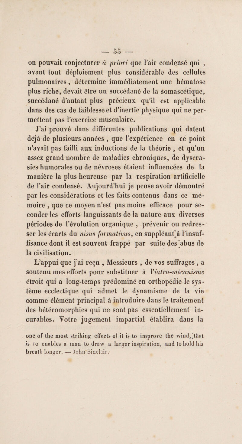 — Ô5 — on pouvait conjecturer à priori que l’air condensé qui , avant tout déploiement plus considérable des cellules pulmonaires, détermine immédiatement une hématose plus riche, devait être un succédané de la somascétique, succédané d’autant plus précieux qu’il est applicable dans des cas de faiblesse et d’inertie physique qui ne per¬ mettent pas l’exercice musculaire. J’ai prouvé dans différentes publications qui datent déjà de plusieurs années , que l’expérience en ce point n’avait pas failli aux inductions de la théorie , et qu’un assez grand nombre de maladies chroniques, de dyscra- sies humorales ou de névroses étaient influencées de la manière la plus heureuse par la respiration artificielle de l’air condensé. Aujourd’hui je pense avoir démontré par les considérations et les faits contenus dans ce mé¬ moire , que ce moyen n’est pas moins efficace pour se¬ conder les efforts languissants de la nature aux diverses périodes de l’évolution organique , prévenir ou redres¬ ser les écarts du ni sus formativus, en suppléant^ à l’insuf¬ fisance dont il est souvent frappé par suite des abus de la civilisation. L’appui que j’ai reçu , Messieurs , de vos suffrages, a soutenu mes efforts ponr substituer à Yiatro-mêcanisme étroit qui a long-temps prédominé en orthopédie le sys¬ tème ecclectique qui admet le dynamisme de la vie comme élément principal à introduire dans le traitement des hétéromorphies qui ne sont pas essentiellement in¬ curables. Votre jugement impartial établira dans la one of the most striking effects of it is to irnprove lhe wind^t'iat is 10 enables a man to draw a larger inspiration, andtoholdhis brealh longer. —- John Sinclair.