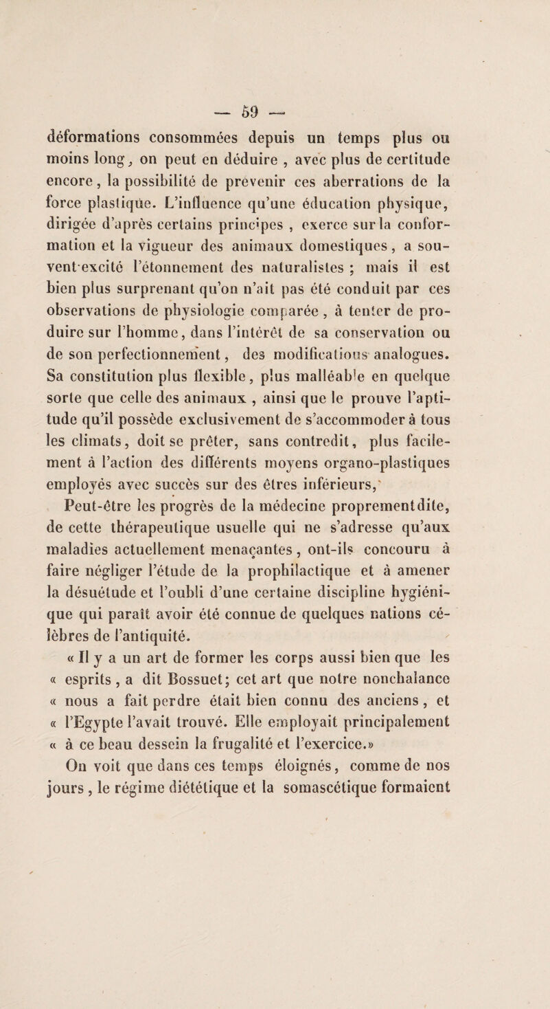 déformations consommées depuis un temps plus ou moins long, on peut en déduire , avec plus de certitude encore, la possibilité de prévenir ces aberrations de la force plasliqùe. L’influence qu’une éducation physique, dirigée d’après certains principes , exerce sur la confor¬ mation et la vigueur des animaux domestiques, a sou¬ vent excité l’étonnement des naturalistes : mais il est bien plus surprenant qu’on n’ait pas été conduit par ces observations de physiologie comparée, à tenter de pro¬ duire sur l’homme, dans l’intérêt de sa conservation ou de son perfectionnement, des modifications analogues. Sa constitution plus flexible, plus malléable en quelque sorte que celle des animaux , ainsi que le prouve l’apti¬ tude qu’il possède exclusivement de s’accommoder à tous les climats, doit se prêter, sans contredit, plus facile¬ ment à l’action des différents moyens organo-plastiques employés avec succès sur des êtres inférieurs,' Peut-être les progrès de la médecine proprementdite, de cette thérapeutique usuelle qui ne s’adresse qu’aux maladies actuellement menaçantes, ont-ils concouru à faire négliger l’étude de la prophilactique et à amener la désuétude et l’oubli d’une certaine discipline hygiéni¬ que qui paraît avoir été connue de quelques nations cé¬ lèbres de l’antiquité. « Il y a un art de former les corps aussi bien que les « esprits , a dit Bossuet; cet art que notre nonchalance « nous a fait perdre était bien connu des anciens, et « l’Egypte l’avait trouvé. Elle employait principalement « à ce beau dessein la frugalité et l’exercice.» On voit que dans ces temps éloignés, comme de nos jours, le régime diététique et la somascétique formaient