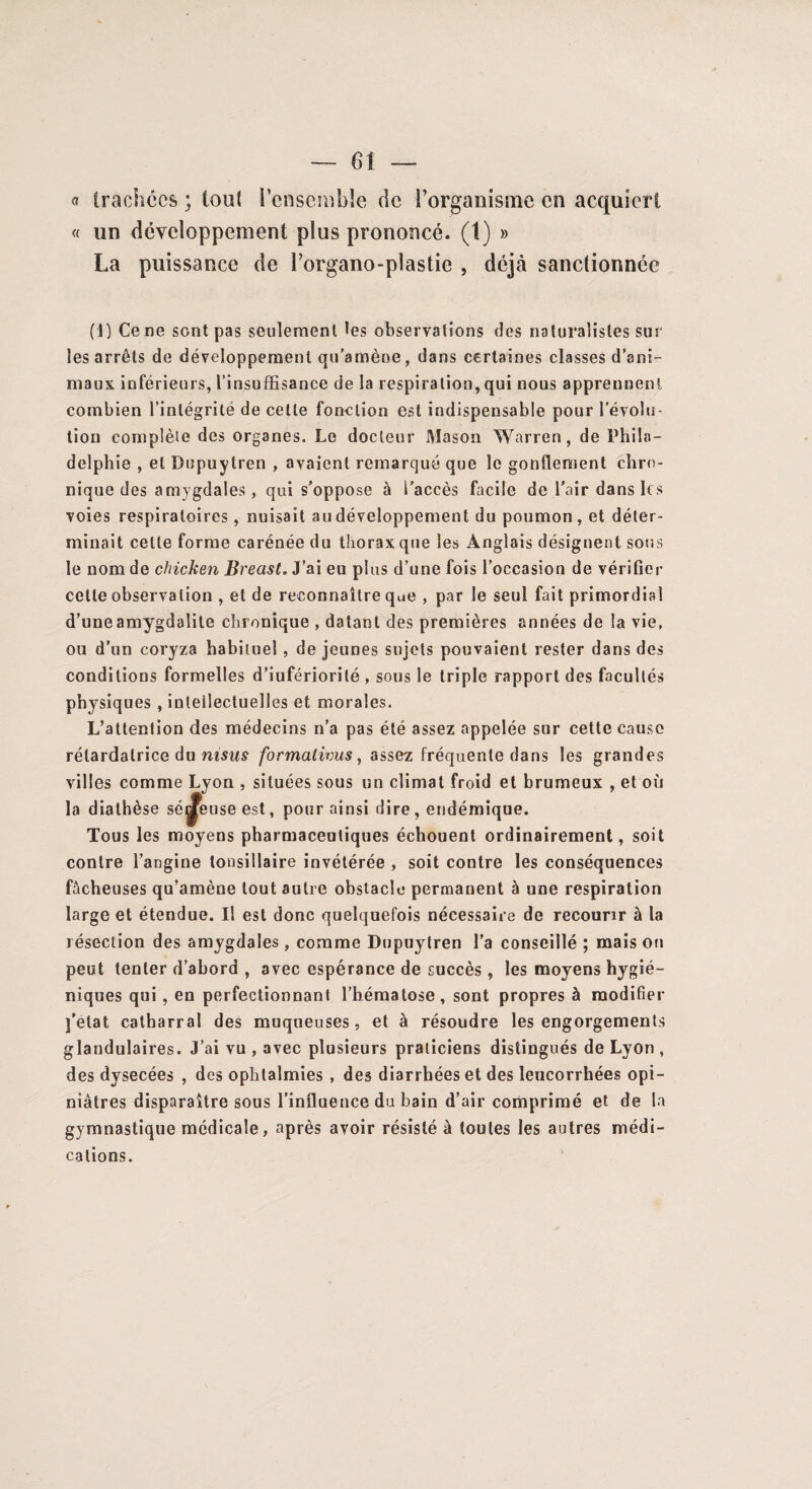 « trachées ; tout l’ensemble de l’organisme en acquiert « un développement plus prononcé, (t) » La puissance de l’organo-plastie , déjà sanctionnée (1) Ce ne sont pas seulement les observations des naturalistes sur les arrêts de développement qu’amène, dans certaines classes d’ani¬ maux inférieurs, l’insuffisance de la respiration, qui nous apprennent combien l’intégrité de cette fonction est indispensable pour l’évolu¬ tion complète des organes. Le docteur Mason Warren, de Phila¬ delphie , et Dupuytren , avaient remarqué que le gonflement chro¬ nique des amygdales, qui s’oppose à i'accès facile de l’air dans les voies respiratoires, nuisait au développement du poumon, et déter¬ minait celte forme carénée du thorax que les Anglais désignent sous le nom de chicken Breast. J’ai eu plus d’une fois l’occasion de vérifier celle observation , et de reconnaître que , par le seul fait primordial d’une amygdalite chronique , datant des premières années de la vie, ou d’un coryza habituel , de jeunes sujets pouvaient rester dans des conditions formelles d’iufériorilé , sous le triple rapport des facultés physiques , intellectuelles et morales. L’attention des médecins n’a pas été assez appelée sur cette cause rélardalrice du msus formalivus, assez fréquente dans les grandes villes comme Lyon , situées sous un climat froid et brumeux , et où la diathèse séreuse est, pour ainsi dire, endémique. Tous les moyens pharmaceutiques échouent ordinairement, soit contre l’angine tonsillaire invétérée , soit contre les conséquences fâcheuses qu’amène tout autre obstacle permanent à une respiration large et étendue. Il est donc quelquefois nécessaire de recourir à la résection des amygdales , comme Dupuytren l’a conseillé ; mais oti peut tenter d’abord , avec espérance de succès, les moyens hygié¬ niques qui, en perfectionnant l’hématose, sont propres à modifier j’etat catharral des muqueuses, et à résoudre les engorgements glandulaires. J’ai vu , avec plusieurs praticiens distingués de Lyon , des dysecées , des ophtalmies , des diarrhées et des leucorrhées opi¬ niâtres disparaître sous l’influence du bain d’air comprimé et de la gymnastique médicale, après avoir résisté à toutes les autres médi¬ cations.