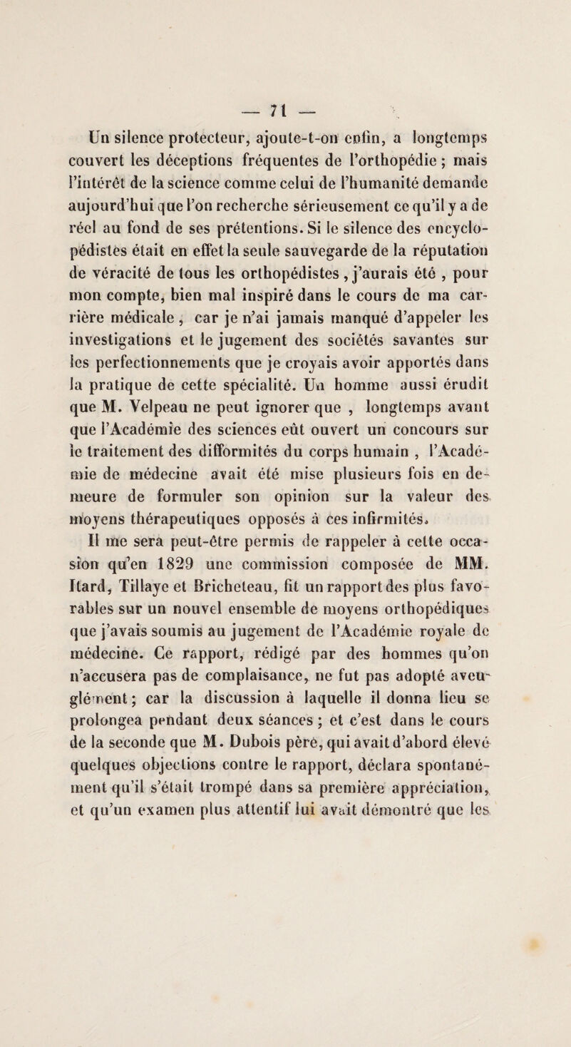 Un silence protecteur, ajoute-t-on enfin, a longtemps couvert les déceptions fréquentes de l’orthopédie ; mais l’intérêt de la science comme celui de l’humanité demande aujourd’hui que l’on recherche sérieusement ce qu’il y a de réel au fond de ses prétentions. Si le silence des encyclo¬ pédistes était en effet la seule sauvegarde de la réputation de véracité de tous les orthopédistes, j’aurais été , pour mon compte, bien mal inspiré dans le cours de ma car¬ rière médicale , car je n’ai jamais manqué d’appeler les investigations et le jugement des sociétés savantes sur les perfectionnements que je croyais avoir apportés dans la pratique de cette spécialité. Un homme aussi érudit que M. Velpeau ne peut ignorer que , longtemps avant que l’Académie des sciences eût ouvert un concours sur le traitement des difformités du corps humain , l’Acadé¬ mie de médecine avait été mise plusieurs fois en de¬ meure de formuler son opinion sur la valeur des moyens thérapeutiques opposés à ces infirmités* Il me sera peut-être permis de rappeler à celte occa¬ sion qu’en 1829 une commission composée de MM. Ilard, Tillaye et Bricheteau, fit un rapport des plus favo¬ rables sur un nouvel ensemble de moyens orthopédiques que j’avais soumis au jugement de l’Académie royale de médecine. Ce rapport, rédigé par des hommes qu’on n’accusera pas de complaisance, ne fut pas adopté aveu¬ glément ; car la discussion à laquelle il donna lieu se prolongea pendant deux séances ; et c’est dans le cours de la seconde que M. Dubois père, qui avait d’abord élevé quelques objections contre le rapport, déclara spontané¬ ment qu’il s’était trompé dans sa première appréciation, et qu’un examen plus attentif lui avait démontré que les