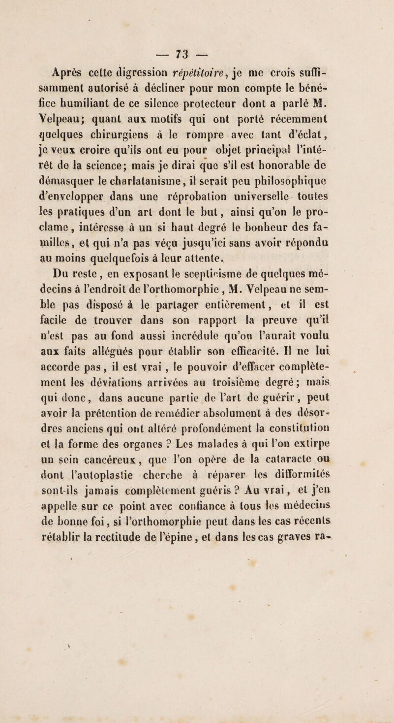 Après cette digression répètitoire, je me crois suffi¬ samment autorisé à décliner pour mon compte le béné¬ fice humiliant de ce silence protecteur dont a parlé M. Velpeau; quant aux motifs qui ont porté récemment quelques chirurgiens à le rompre avec tant d’éclat, je veux croire qu’ils ont eu pour objet principal l’inté¬ rêt de la science; mais je dirai que s’il est honorable de démasquer le charlatanisme, il serait peu philosophique d’envelopper dans une réprobation universelle toutes les pratiques d’un art dont le but, ainsi qu’on le pro¬ clame , intéresse à un si haut degré le bonheur des fa¬ milles, et qui n’a pas vécu jusqu’ici sans avoir répondu au moins quelquefois à leur attente. Du reste, en exposant le scepticisme de quelques mé¬ decins à l’endroit de l’orthomorphie , M. Velpeau ne sem¬ ble pas disposé à le partager entièrement, et il est facile de trouver dans son rapport la preuve qu’il n’est pas au fond aussi incrédule qu’on l’aurait voulu aux faits allégués pour établir son efficacité. Il ne lui accorde pas, il est vrai , le pouvoir d’effacer complète¬ ment les déviations arrivées au troisième degré; mais qui donc, dans aucune partie de l’art de guérir, peut avoir la prétention de remédier absolument à des désor¬ dres anciens qui ont altéré profondément la constitution et la forme des organes ? Les malades à qui l’on extirpe un sein cancéreux, que l’on opère de la cataracte ou dont Pauloplastie cherche à réparer les difformités sont-ils jamais complètement guéris ? Au vrai, et j’en appelle sur ce point avec confiance à tous les médecins de bonne foi, si l’orlhomorphie peut dans les cas récents rétablir la rectitude de l’épine, et dans les cas graves ra-