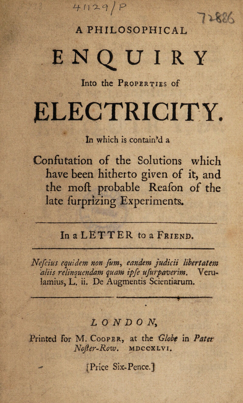 ENQUIRY Into the Properties of In which is contain’d a Confutation of the Solutions which have been hitherto given of it, and the moft probable Reafon of the late furprizing Experiments. In a LETTER to a Friend. Nefcius equtdem non fum, eandem judicii Ubertatem aliis relinquendam quam ipfe ufurpaveritn. Veru- lamius, L. ii. De Augmentis Scientiarum. -—-*-— % i LONDON, Printed For M. Cooper, at the Globt in Pater Nefter-Row. mdccxlvi. [Price Six-Pence.]