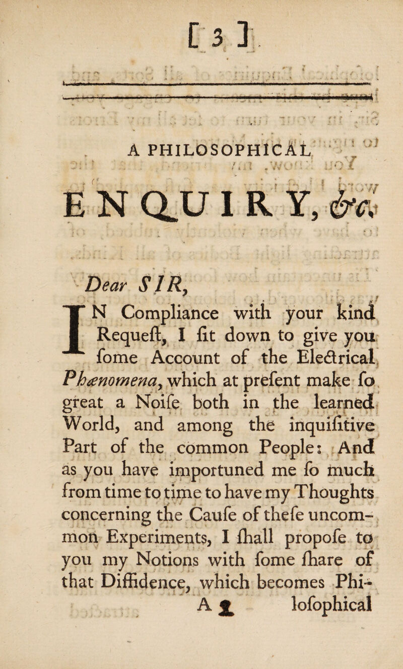 Dear SIRi , . 'i V , ■ -f IN Compliance with your kind Requeft, I lit down to give you fome Account of the Electrical Phenomena, which at prefent make fo great a Noife both in the learned World, and among the inquifitive Part of the common People; And as you have importuned me fo much from time to time to have my Thoughts concerning the Caufe of thefe uncom¬ mon Experiments, I ffiall propofe to you my Notions with fome fhare of that Diffidence, which becomes Phi- A £ lofophical