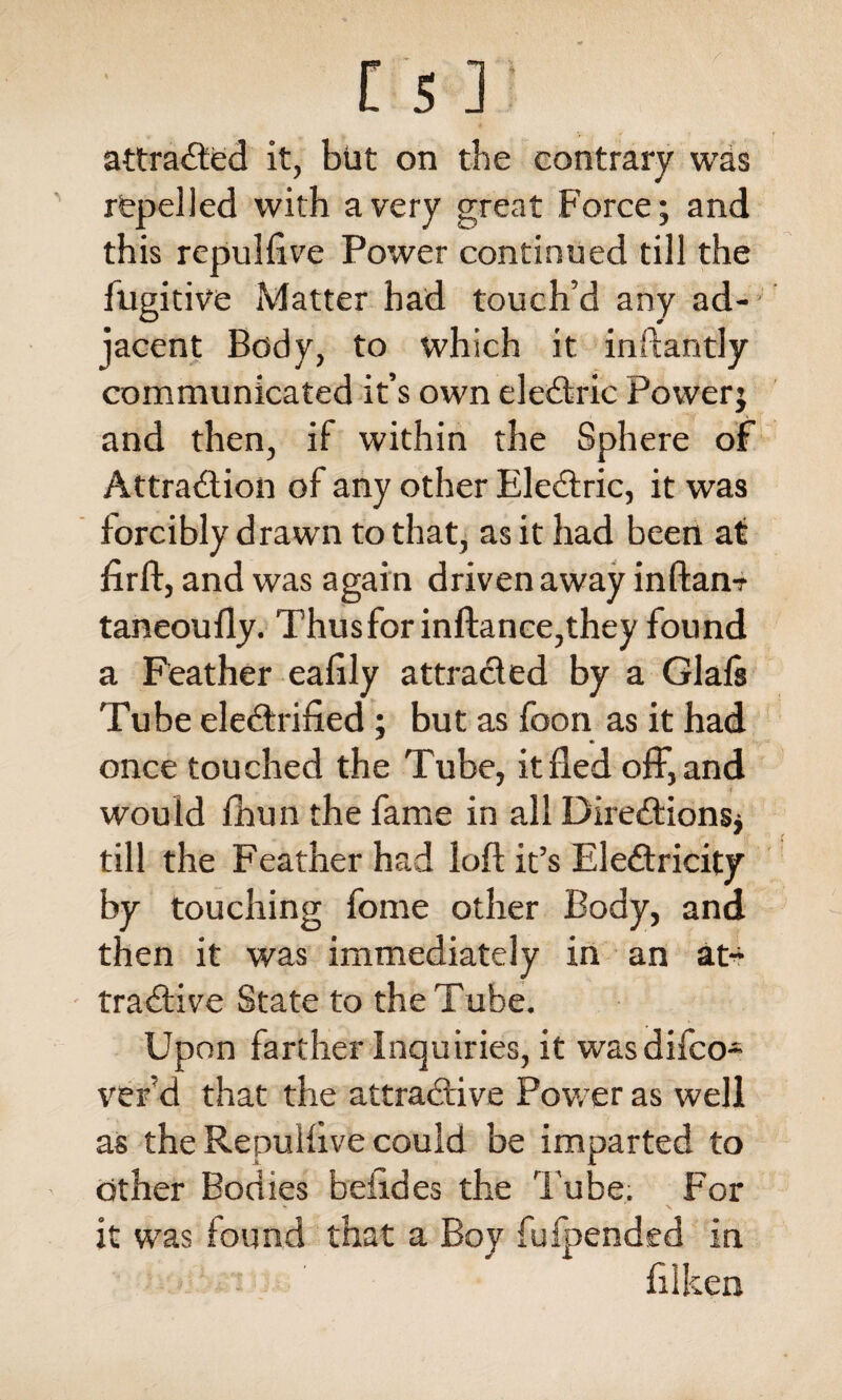 attracted it, but on the contrary was repelled with a very great Force; and this repulfive Power continued till the fugitive Matter had touch’d any ad¬ jacent Body, to which it inftantly communicated it’s own eleCtric Power; and then, if within the Sphere of Attraction of any other EleCtric, it was forcibly drawn to that, as it had been at firft, and was again driven away inftan? taneoufly. Thusforinftance,they found a Feather eafily attracted by a Glafs Tube electrified; but as foon as it had once touched the Tube, it fled off, and would fhun the fame in all Directions* till the Feather had loft it’s EleCtricity by touching fome other Body, and then it was immediately in an at¬ tractive State to the Tube. Upon farther Inquiries, it was difeo- ver’d that the attractive Power as well as the Repulfive could be imparted to other Bodies belides the 1'ube. For it was found that a Boy fufpended in ft 1 ken