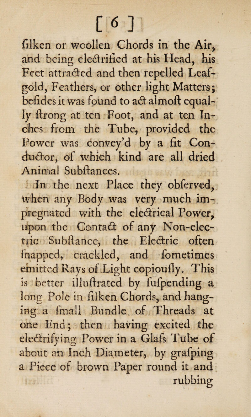 filken or woollen Chords in the Air* and being electrified at his Head, his Feet attracted and then repelled Leaf- gold, Feathers, or other light Matters; befides it was found to act aimoft equal¬ ly flrong at ten Foot, and at ten In¬ ches from the Tube, provided the Power was convey’d by a fit Con¬ ductor, of which kind are all dried Animal Subftances. In the next Place they obferved, when any Body was very much im¬ pregnated with the electrical Power, upon the Contact of any Non-elec¬ tric Subfiance, the Electric often fnapped, crackled, and fometimes emitted Rays of Light copioufly. This is better illufixated by fufpending a lone Pole in filken Chords, and hang- ing a fmall Bundle, of Threads at one End; then having excited the electrifying Power in a Glafs Tube of about an Inch Diameter, by grafping a Piece of brown Paper round it and rubbing