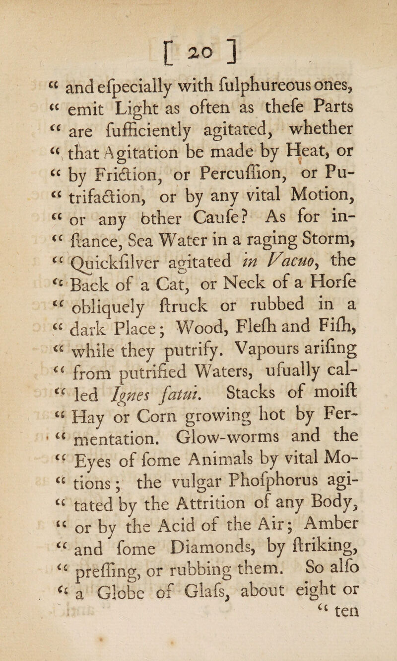 a and efpecially with fulphureous ones, « emit Light as often as thefe Parts “ are fufficiently agitated, whether that Agitation be made by Heat, or “ by Fridion, or Percuffion, or Pu- “ trifadion, or by any vital Motion, “ or any bther Caufe? As for in- “ fiance, Sea Water in a raging Storm, <c Quickfilver agitated w VacM, the <£ Back of a Cat, or Neck of a Horfe tc obliquely ftruck or rubbed in a « dark Place; Vv^ood, Flefh and Fifh, <{ while they putrify. Vapours arifing <£ from petrified Waters, ufually cal- “ led Ignes fatui. Stacks of moift « Hay or Corn growing hot by Fer- 1 tl mentation. Glow-worms and the tc Eyes of feme Animals by vital Mo- « tions; the vulgar Phofphorus agi- u tated by the Attrition of any Body, “ or by the Acid of the Air; Amber “ and fome Diamonds, by ftriking, preffing, or rubbing them. So alio a Globe of Glafs, about eight or ; “ ten