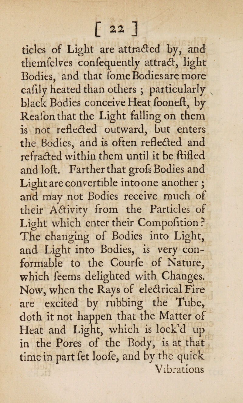 [ «] tides of Light are attra&ed by, and themfelves confequently attradV, light Bodies, and that fome Bodies are more eafily heated than others ; particularly s black Bodies conceive Heat fooneft, by Reafon that the Light falling on them is not refleded outward, but enters the Bodies, and is often reflected and refra&ed within them until it be ftifled and loft. Farther that grofs Bodies and Light are convertible into one another; and may not Bodies receive much of their Activity from the Particles of Light which enter their Compofttion ? The changing of Bodies into Light, and Light into Bodies, is very con¬ formable to the Courfe of Nature, which feems delighted with Changes. Now, when the Rays of ele&rical Fire are excited by rubbing the Tube, doth it not happen that the Matter of Heat and Light, which is lock’d up in the Pores of the Body, is at that time in part fet loofe, and by the quick Vibrations