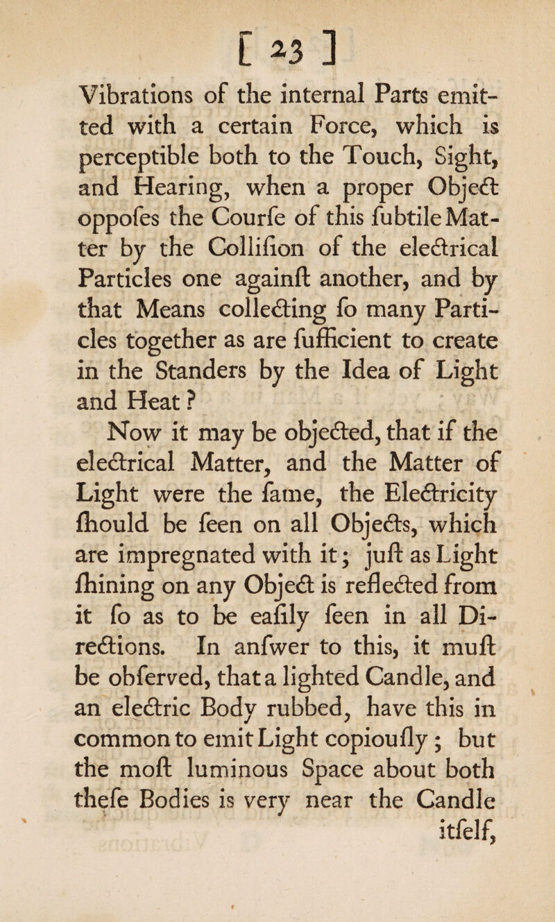 [ *3 ] Vibrations of the internal Parts emit¬ ted with a certain Force, which is perceptible both to the Touch, Sight, and Hearing, when a proper Object oppofes the Courfe of this fubtile Mat¬ ter by the Collifton of the electrical Particles one againft another, and by that Means collecting fo many Parti¬ cles together as are fufficient to create in the Standers by the Idea of Light and Heat ? Now it may be objected, that if the eleCtrical Matter, and the Matter of Light were the fame, the Electricity ftiould be feen on all ObjeCts, which are impregnated with it; juft as Light fhining on any ObjeCt is reflected from it fo as to be eafily feen in all Di¬ rections. In anfwer to this, it mu ft be obferved, that a lighted Candle, and an eleCtric Body rubbed, have this in common to emit Light copioufly; but the moft luminous Space about both thefe Bodies is very near the Candle itfelf,