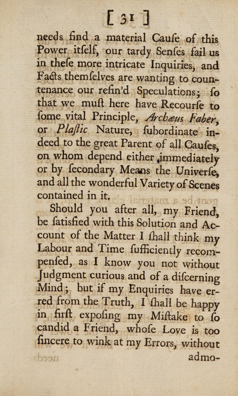 needs find a material Caufe of this Power itfelf, our tardy Senfes fail us in thefe more intricate Inquiries, and Fadts themfelves are wanting to coun¬ tenance our refin’d Speculations; fo that we mull here have Recourfe to fome vital Principle, Arch<em Faber, or Plajlic Nature, fubordinate in¬ deed to the great Parent of all Caufes, on whom depend either immediately or by fecondary Means the Univerfe, and all the wonderful Variety of Scenes contained in it. Should you after all, my Friend, be fatisfied with this Solution and Ac¬ count of the Matter I lhall think my Labour and Time lufficiently recom- penfed, as I know you not without Judgment curious and of a dilcerning Mind; but if my Enquiries have er¬ red from the Truth, I lhall be happy in firft expofing my Miftake to lb candid a Friend, whofe Love is too fincere to wink at my Errors, without . ad mo-