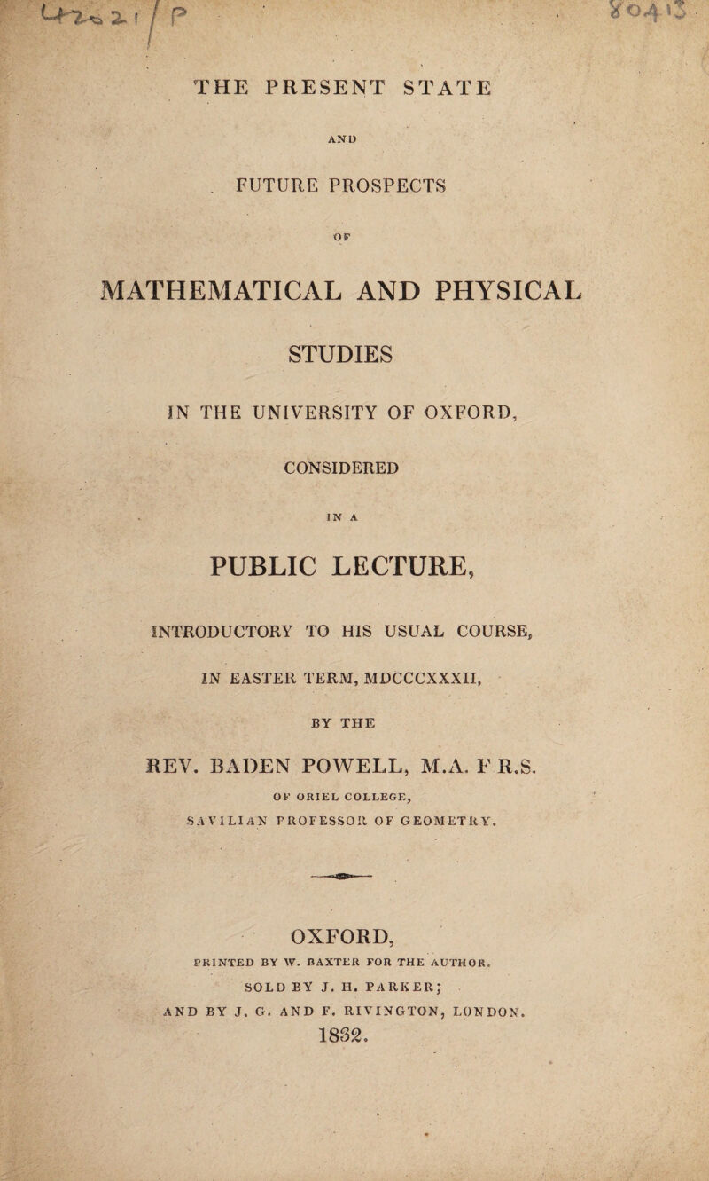 THE PRESENT STATE AND . FUTURE PROSPECTS OF MATHEMATICAL AND PHYSICAL STUDIES IN THE UNIVERSITY OF OXFORD, CONSIDERED IN A PUBLIC LECTURE, INTRODUCTORY TO HIS USUAL COURSE, IN EASTER TERM, MDCCCXXXII, BY THE REV. BADEN POWELL, M.A. F R,S. OF ORIEL COLLEGE, SAVILlAN PROFESSOR OF GEOMETRY. OXFORD, PRINTED BY \V. BAXTER FOR THE AUTHOR. SOLD BY J. IF. PARKER; AND BY J. G. AND F. RIVINGTON, LONDON. 1832.