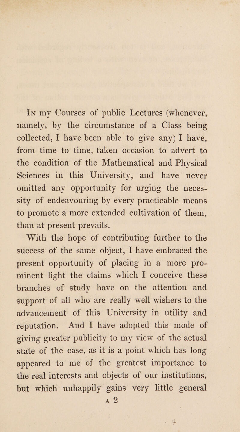 namely, by the circumstance of a Class being collected, I have been able to give any) I have, from time to time, taken occasion to advert to the condition of the Mathematical and Physical Sciences in this University, and have never omitted any opportunity for urging the neces¬ sity of endeavouring by every practicable means to promote a more extended cultivation of them, than at present prevails. With the hope of contributing further to the success of the same object, I have embraced the present opportunity of placing in a more pro¬ minent light the claims which I conceive these branches of study have on the attention and support of all who are really well wishers to the advancement of this University in utility and reputation. And I have adopted this mode of giving greater publicity to my view of the actual state of the case, as it is a point which has long appeared to me of the greatest importance to the real interests and objects of our institutions, but which unhappily gains very little general a 2 ■ >