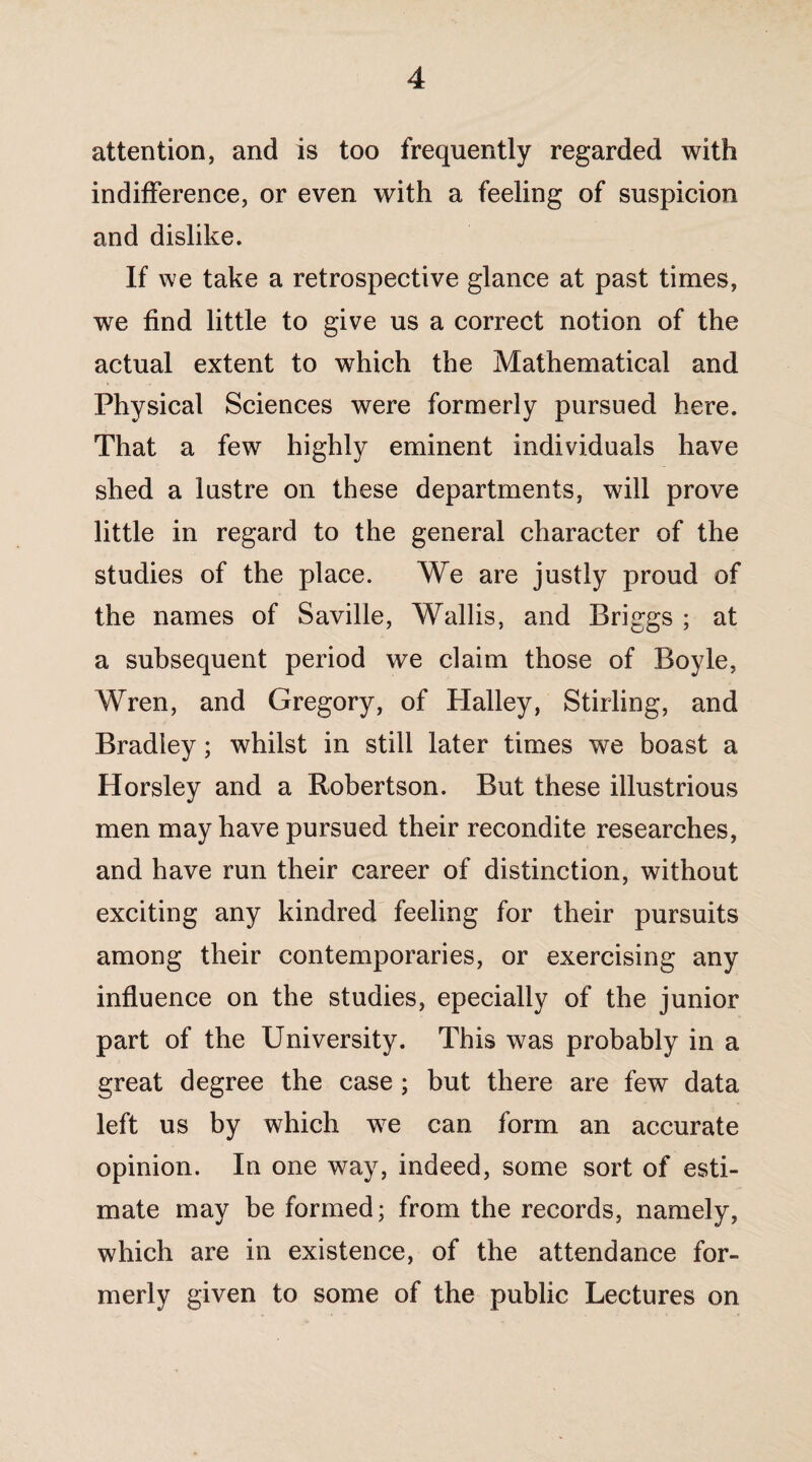 attention, and is too frequently regarded with indifference, or even with a feeling of suspicion and dislike. If we take a retrospective glance at past times, we find little to give us a correct notion of the actual extent to which the Mathematical and Physical Sciences were formerly pursued here. That a few highly eminent individuals have shed a lustre on these departments, will prove little in regard to the general character of the studies of the place. We are justly proud of the names of Saville, Wallis, and Briggs ; at a subsequent period we claim those of Boyle, Wren, and Gregory, of Halley, Stirling, and Bradley; whilst in still later times we boast a Horsley and a Robertson. But these illustrious men may have pursued their recondite researches, and have run their career of distinction, without exciting any kindred feeling for their pursuits among their contemporaries, or exercising any influence on the studies, epecially of the junior part of the University. This was probably in a great degree the case ; but there are few data left us by which wre can form an accurate opinion. In one way, indeed, some sort of esti¬ mate may be formed; from the records, namely, which are in existence, of the attendance for¬ merly given to some of the public Lectures on