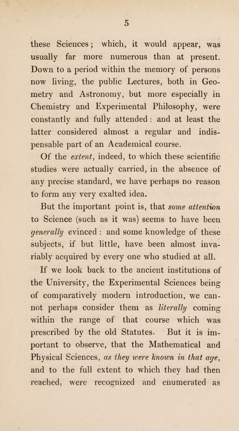 these Sciences; which, it would appear, was usually far more numerous than at present. Down to a period within the memory of persons now living, the public Lectures, both in Geo¬ metry and Astronomy, but more especially in Chemistry and Experimental Philosophy, were constantly and fully attended : and at least the latter considered almost a regular and indis¬ pensable part of an Academical course. Of the extent, indeed, to which these scientific studies were actually carried, in the absence of any precise standard, we have perhaps no reason to form any very exalted idea. But the important point is, that some attention to Science (such as it was) seems to have been generally evinced : and some knowledge of these . r ' \ t subjects, if but little, have been almost inva¬ riably acquired by every one who studied at all. If we look back to the ancient institutions of the University, the Experimental Sciences being of comparatively modem introduction, we can¬ not perhaps consider them as literally coming within the range of that course which was prescribed by the old Statutes. But it is im¬ portant to observe, that the Mathematical and Physical Sciences, as they were known in that age, and to the full extent to which thev had then %/ reached, were recognized and enumerated as