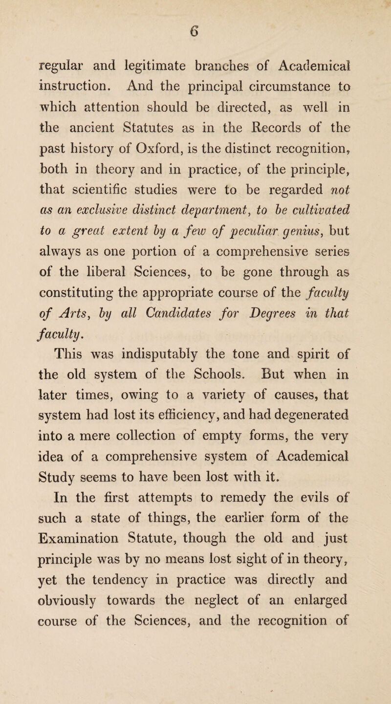 regular and legitimate branches of Academical instruction. And the principal circumstance to which attention should be directed, as well in the ancient Statutes as in the Records of the past history of Oxford, is the distinct recognition* both in theory and in practice, of the principle, that scientific studies were to be regarded not as an exclusive distinct department, to be cultivated to a great extent by a few of peculiar genius, but always as one portion of a comprehensive series of the liberal Sciences, to be gone through as constituting the appropriate course of the faculty of Arts, by all Candidates for Degrees in that faculty. This was indisputably the tone and spirit of the old system of the Schools. But when in later times, owdng to a variety of causes, that system had lost its efficiency, and had degenerated into a mere collection of empty forms, the very idea of a comprehensive system of Academical Study seems to have been lost with it. In the first attempts to remedy the evils of such a state of things, the earlier form of the Examination Statute, though the old and just principle was by no means lost sight of in theory, yet the tendency in practice was directly and obviously towards the neglect of an enlarged course of the Sciences, and the recognition of