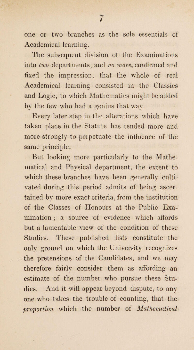/ one or two branches as the sole essentials of Academical learning. The subsequent division of the Examinations into two departments, and no more, confirmed and fixed the impression, that the whole of real Academical learning consisted in the Classics and Logic, to which Mathematics might be added by the few who had a genius that way. Every later step in the alterations which have taken place in the Statute has tended more and more strongly to perpetuate the influence of the same principle. But looking more particularly to the Mathe¬ matical and Physical department, the extent to which these branches have been generally culti¬ vated during this period admits of being ascer¬ tained by more exact criteria, from the institution of the Classes of Honours at the Public Exa¬ mination ; a source of evidence which affords but a lamentable view of the condition of these Studies. These published lists constitute the only ground on which the University recognizes the pretensions of the Candidates, and we may therefore fairly consider them as affording an estimate of the number who pursue these Stu¬ dies. And it will appear beyond dispute, to any one who takes the trouble of counting, that the proportion which the number of Mathematical