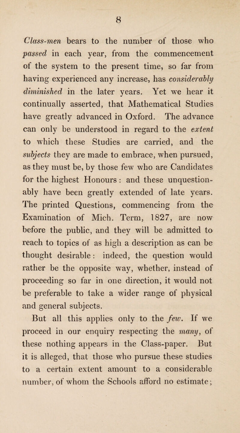 Class-men bears to the number of those who passed in each year, from the commencement of the system to the present time, so far from having experienced any increase, has considerably diminished in the later years. Yet we hear it continually asserted, that Mathematical Studies have greatly advanced in Oxford. The advance can only be understood in regard to the extent to which these Studies are carried, and the subjects they are made to embrace, when pursued, as they must be, by those few who are Candidates for the highest Honours : and these unquestion¬ ably have been greatly extended of late years. The printed Questions, commencing from the Examination of Mich. Term, 1827, are now before the public, and they will be admitted to reach to topics of as high a description as can be thought desirable: indeed, the question would rather be the opposite way, whether, instead of proceeding so far in one direction, it would not be preferable to take a wider range of physical and general subjects. But all this applies only to the few. If we proceed in our enquiry respecting the many, of these nothing appears in the Class-paper. But it is alleged, that those who pursue these studies to a certain extent amount to a considerable number, of whom the Schools afford no estimate;