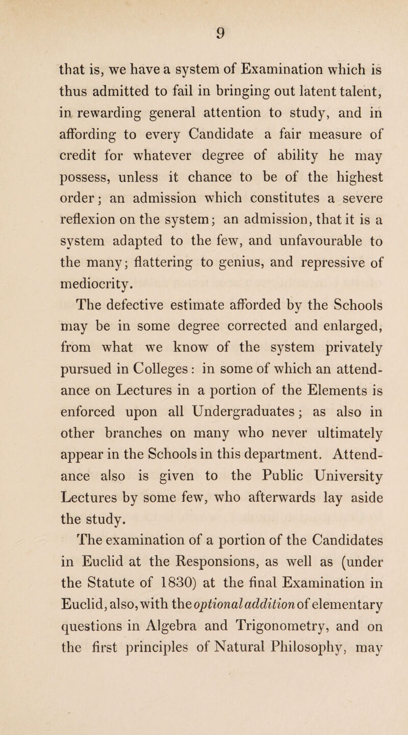 that is, we have a system of Examination which is thus admitted to fail in bringing out latent talent, in rewarding general attention to study, and in affording to every Candidate a fair measure of credit for whatever degree of ability he may possess, unless it chance to be of the highest order; an admission which constitutes a severe reflexion on the system; an admission, that it is a system adapted to the few, and unfavourable to the many; flattering to genius, and repressive of mediocrity. The defective estimate afforded by the Schools may be in some degree corrected and enlarged, from what we know of the system privately pursued in Colleges : in some of which an attend¬ ance on Lectures in a portion of the Elements is enforced upon all Undergraduates; as also in other branches on many who never ultimately appear in the Schools in this department. Attend¬ ance also is given to the Public University Lectures by some few, who afterwards lay aside the study. The examination of a portion of the Candidates in Euclid at the Responsions, as well as (under the Statute of 1830) at the final Examination in Euclid, also, with the optional addition of elementary questions in Algebra and Trigonometry, and on the first principles of Natural Philosophy, may