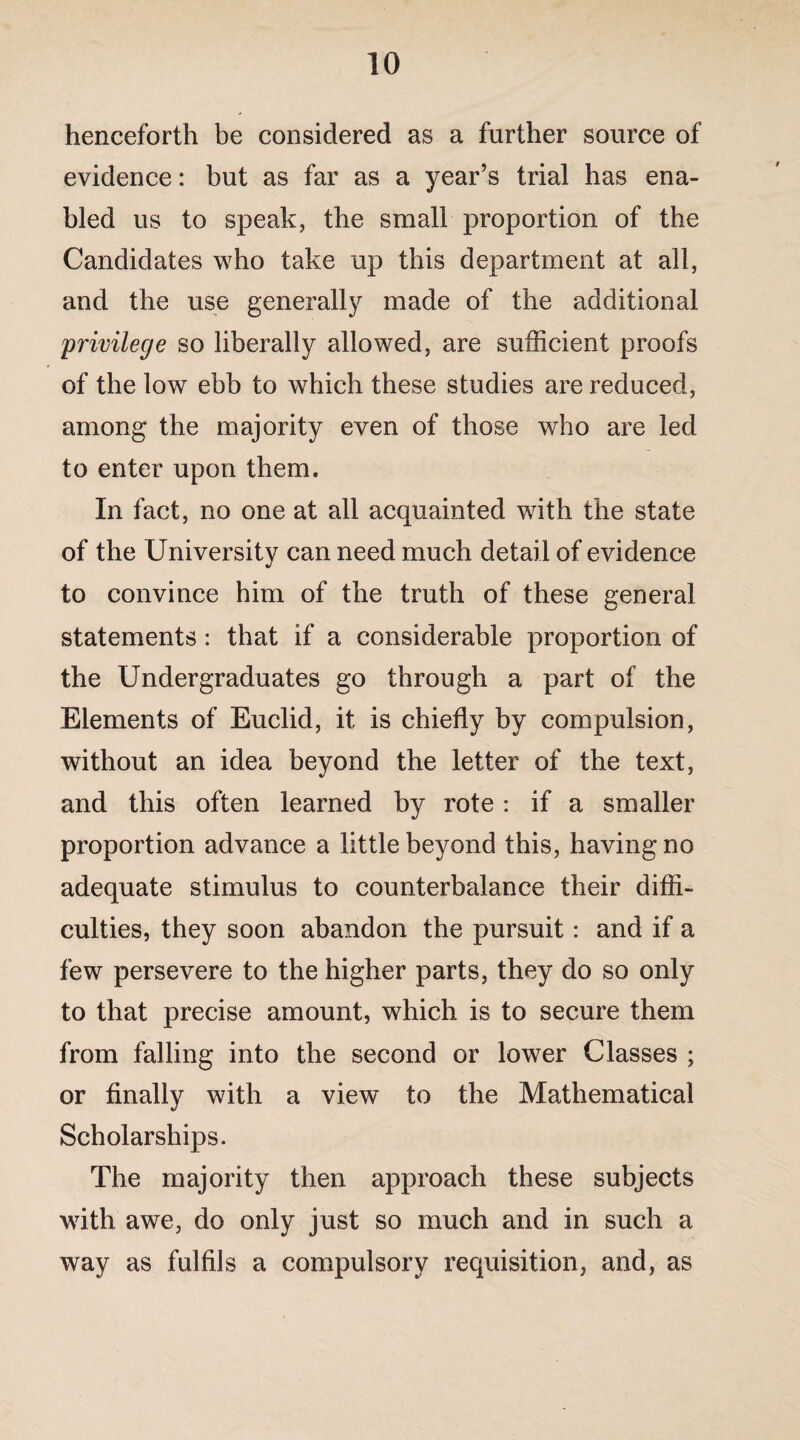 henceforth be considered as a further source of evidence: but as far as a year’s trial has ena¬ bled us to speak, the small proportion of the Candidates who take up this department at all, and the use generally made of the additional privilege so liberally allowed, are sufficient proofs of the low ebb to which these studies are reduced, among the majority even of those who are led to enter upon them. In fact, no one at all acquainted with the state of the University can need much detail of evidence to convince him of the truth of these general statements: that if a considerable proportion of the Undergraduates go through a part of the Elements of Euclid, it is chiefly by compulsion, without an idea beyond the letter of the text, and this often learned by rote : if a smaller proportion advance a little beyond this, having no adequate stimulus to counterbalance their diffi¬ culties, they soon abandon the pursuit: and if a few persevere to the higher parts, they do so only to that precise amount, which is to secure them from falling into the second or lower Classes ; or finally with a view to the Mathematical Scholarships. The majority then approach these subjects with awe, do only just so much and in such a way as fulfils a compulsory requisition, and, as