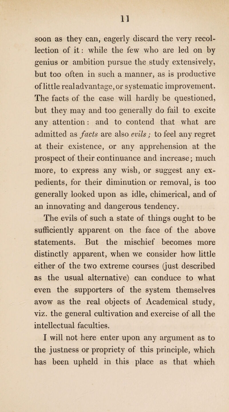 soon as they can, eagerly discard the very recol¬ lection of it: while the few who are led on by genius or ambition pursue the study extensively, but too often in such a manner, as is productive of little real advantage, or systematic improvement. The facts of the case will hardly be questioned, but they may and too generally do fail to excite any attention: and to contend that what are admitted as facts are also evils; to feel any regret at their existence, or any apprehension at the prospect of their continuance and increase; much more, to express any wish, or suggest any ex¬ pedients, for their diminution or removal, is too generally looked upon as idle, chimerical, and of an innovating and dangerous tendency. The evils of such a state of things ought to be sufficiently apparent on the face of the above statements. But the mischief becomes more distinctly apparent, when we consider how little either of the two extreme courses (just described as the usual alternative) can conduce to what even the supporters of the system themselves avow as the real objects of Academical study, viz. the general cultivation and exercise of all the intellectual faculties. I will not here enter upon any argument as to the justness or propriety of this principle, which has been upheld in this place as that which