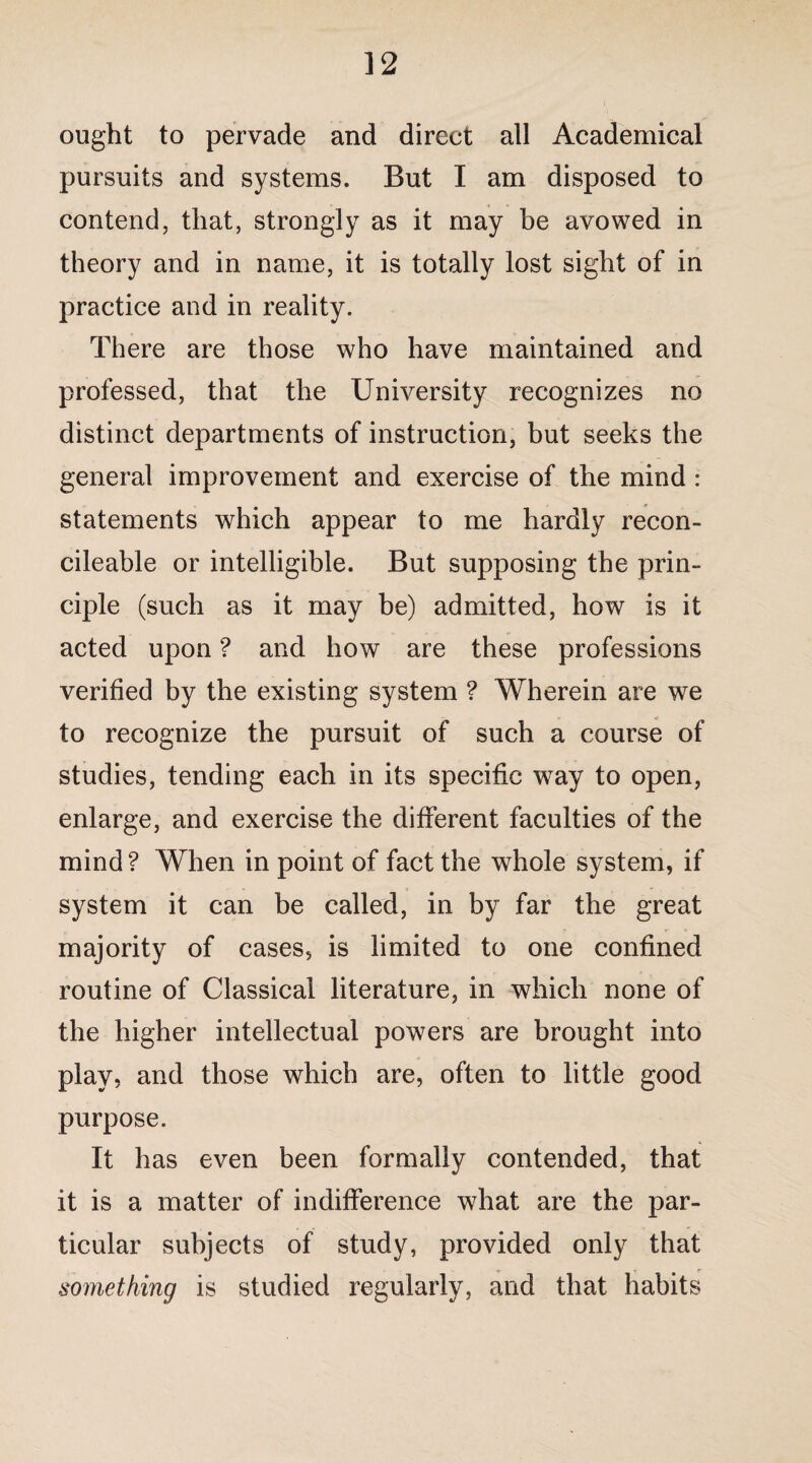 ought to pervade and direct all Academical pursuits and systems. But I am disposed to contend, that, strongly as it may be avowed in theory and in name, it is totally lost sight of in practice and in reality. There are those who have maintained and professed, that the University recognizes no distinct departments of instruction, but seeks the general improvement and exercise of the mind : statements which appear to me hardly recon- cileable or intelligible. But supposing the prin¬ ciple (such as it may be) admitted, how is it acted upon ? and how are these professions verified by the existing system ? Wherein are we to recognize the pursuit of such a course of studies, tending each in its specific way to open, enlarge, and exercise the different faculties of the mind ? When in point of fact the whole system, if system it can be called, in by far the great majority of cases, is limited to one confined routine of Classical literature, in which none of the higher intellectual powers are brought into play, and those which are, often to little good purpose. It has even been formally contended, that it is a matter of indifference what are the par¬ ticular subjects of study, provided only that something is studied regularly, and that habits