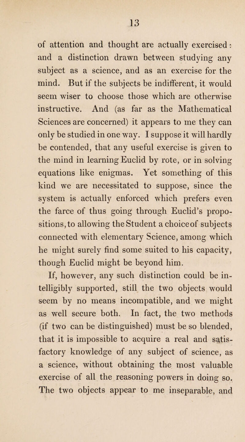 of attention and thought are actually exercised: and a distinction drawn between studying any subject as a science, and as an exercise for the mind. But if the subjects be indifferent, it would seem wiser to choose those which are otherwise instructive. And (as far as the Mathematical Sciences are concerned) it appears to me they can only be studied in one way. I suppose it will hardly be contended, that any useful exercise is given to the mind in learning Euclid by rote, or in solving equations like enigmas. Yet something of this kind we are necessitated to suppose, since the system is actually enforced which prefers even the farce of thus going through Euclid’s propo¬ sitions,to allowing theStudent achoiceof subjects connected with elementary Science, among which he might surely find some suited to his capacity, though Euclid might be beyond him. If, however, any such distinction could be in¬ telligibly supported, still the two objects would seem by no means incompatible, and we might as well secure both. In fact, the two methods (if two can be distinguished) must be so blended, that it is impossible to acquire a real and satis¬ factory knowledge of any subject of science, as a science, without obtaining the most valuable exercise of all the reasoning powers in doing so. The two objects appear to me inseparable, and